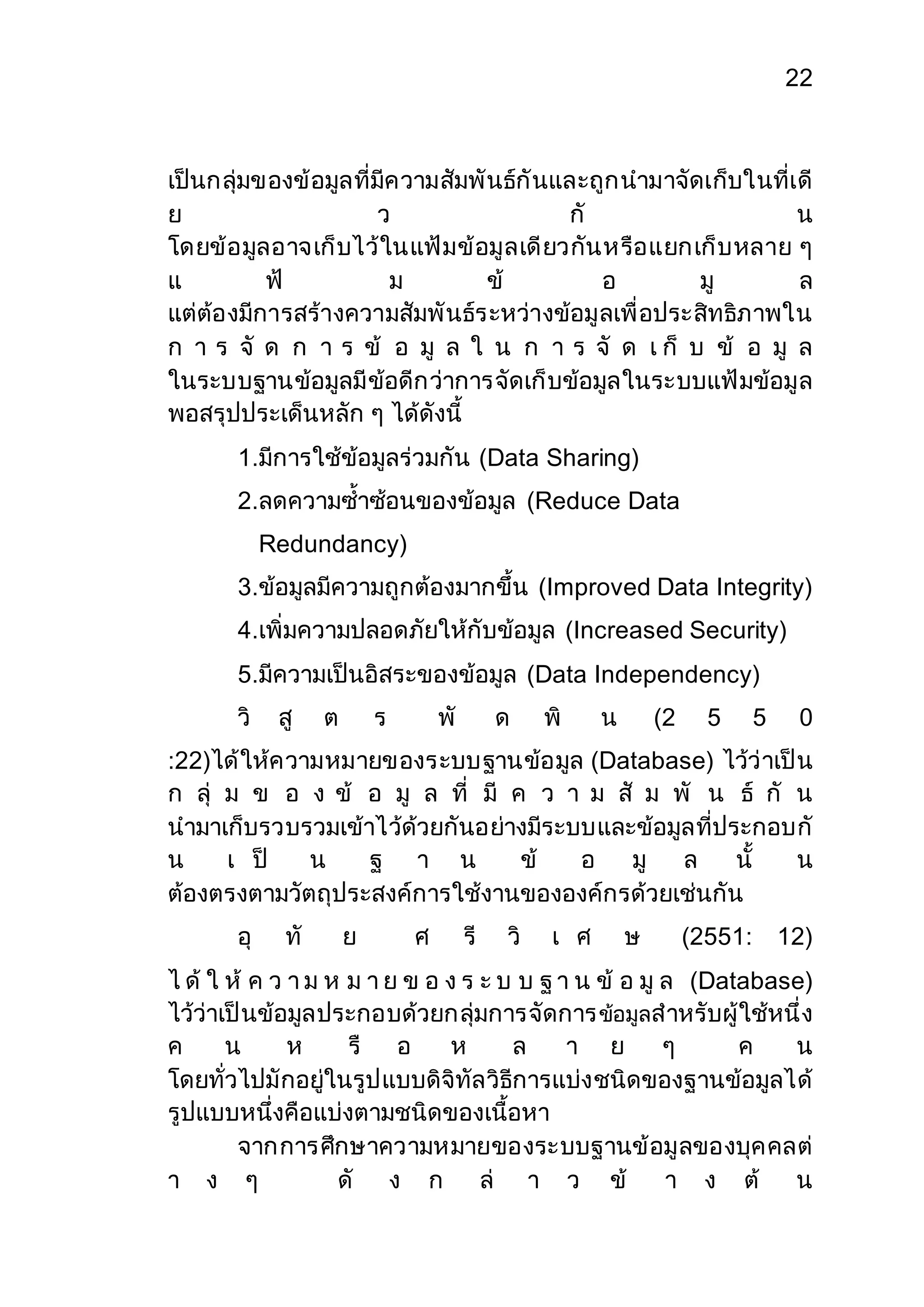 22 
เป็นกลุ่มของข้อมูลที่มีความสัมพันธ์กันและถูกนามาจัดเก็บในที่เดี 
ย ว กั น 
โดยข้อมูลอาจเก็บไว้ในแฟ้มข้อมูลเดียวกันหรือแยกเก็บหลาย ๆ 
แ ฟ้ ม ข้ อ มู ล 
แต่ต้องมีการสร้างความสัมพันธ์ระหว่างข้อมูลเพื่อประสิทธิภาพใน 
ก า ร จั ด ก า ร ข้ อ มู ล ใ น ก า ร จั ด เ ก็ บ ข้ อ มู ล 
ในระบบฐานข้อมูลมีข้อดีกว่าการจัดเก็บข้อมูลในระบบแฟ้มข้อมูล 
พอสรุปประเด็นหลัก ๆ ได้ดังนี้ 
1.มีการใช้ข้อมูลร่วมกัน (Data Sharing) 
2.ลดความซ้าซ้อนของข้อมูล (Reduce Data 
Redundancy) 
3.ข้อมูลมีความถูกต้องมากขึ้น (Improved Data Integrity) 
4.เพิ่มความปลอดภัยให้กับข้อมูล (Increased Security) 
5.มีความเป็นอิสระของข้อมูล (Data Independency) 
วิ สู ต ร พั ด พิ น (2 5 5 0 
:22)ได้ให้ความหมายของระบบฐานข้อมูล (Database) ไว้ว่าเป็น 
ก ลุ่ ม ข อ ง ข้ อ มู ล ที่ มี ค ว า ม สั ม พั น ธ์ กั น 
นามาเก็บรวบรวมเข้าไว้ด้วยกันอย่างมีระบบและข้อมูลที่ประกอบกั 
น เ ป็ น ฐ า น ข้ อ มู ล นั้ น 
ต้องตรงตามวัตถุประสงค์การใช้งานขององค์กรด้วยเช่นกัน 
อุ ทั ย ศ รี วิ เ ศ ษ (2551: 12) 
ไ ด้ ใ ห้ ค ว า ม ห ม า ย ข อ ง ร ะ บ บ ฐ า น ข้ อ มู ล (Database) 
ไว้ว่าเป็นข้อมูลประกอบด้วยกลุ่มการจัดการ ข้อมูลสาหรับผู้ใช้หนึ่ง 
ค น ห รื อ ห ล า ย ๆ ค น 
โดยทั่วไปมักอยู่ในรูปแบบดิจิทัลวิธีการแบ่งชนิดของฐานข้อมูลได้ 
รูปแบบหนึ่งคือแบ่งตามชนิดของเนื้อหา 
จากการศึกษาความหมายของระบบฐานข้อมูลของบุคคลต่ 
า ง ๆ ดั ง ก ล่ า ว ข้ า ง ต้ น 
 