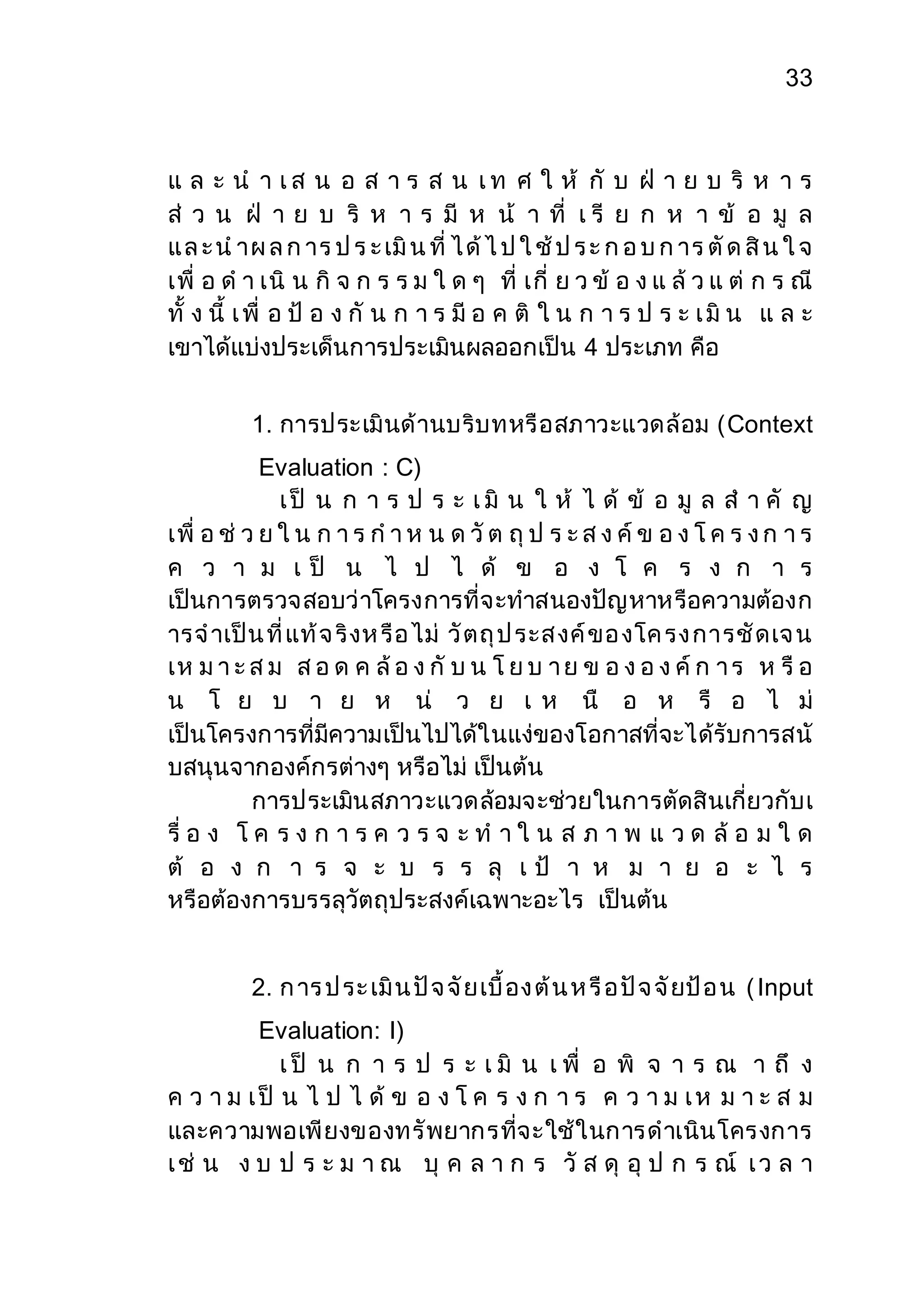 33 
แ ล ะ น า เ ส น อ ส า ร ส น เ ท ศ ใ ห้ กั บ ฝ่ า ย บ ริ ห า ร 
ส่ ว น ฝ่ า ย บ ริ ห า ร มี ห น้ า ที่ เ รี ย ก ห า ข้ อ มู ล 
แ ล ะ น าผ ล ก าร ป ร ะ เมิน ที่ ไ ด้ไ ป ใ ช้ป ร ะ ก อ บ ก าร ตัด สิน ใ จ 
เพื่ อ ด า เนิ น กิ จ ก ร ร ม ใ ด ๆ ที่ เกี่ ย ว ข้ อ ง แ ล้ว แ ต่ ก ร ณี 
ทั้ ง นี้ เ พื่ อ ป้ อ ง กั น ก า ร มี อ ค ติ ใ น ก า ร ป ร ะ เ มิ น แ ล ะ 
เขาได้แบ่งประเด็นการประเมินผลออกเป็น 4 ประเภท คือ 
1. การประเมินด้านบริบทหรือสภาวะแวดล้อม (Context 
Evaluation : C) 
เ ป็ น ก า ร ป ร ะ เ มิ น ใ ห้ ไ ด้ ข้ อ มู ล ส า คั ญ 
เพื่ อ ช่ ว ย ใ น ก า ร ก า ห น ด วัต ถุป ร ะ ส ง ค์ข อ ง โ ค ร ง ก า ร 
ค ว า ม เ ป็ น ไ ป ไ ด้ ข อ ง โ ค ร ง ก า ร 
เป็นการตรวจสอบว่าโครงการที่จะทาสนองปัญหาหรือความต้องก 
ารจ าเป็น ที่แท้จ ริงห รือ ไม่ วัตถุป ระส งค์ขอ งโค รง การชัดเจ น 
เห ม า ะ ส ม ส อ ด ค ล้อ ง กั บ น โ ย บ า ย ข อ ง อ ง ค์ก า ร ห รือ 
น โ ย บ า ย ห น่ ว ย เ ห นื อ ห รื อ ไ ม่ 
เป็นโครงการที่มีความเป็นไปได้ในแง่ของโอกาสที่จะได้รับการสนั 
บสนุนจากองค์กรต่างๆ หรือไม่ เป็นต้น 
การประเมินสภาวะแวดล้อมจะช่วยในการตัดสินเกี่ยวกับเ 
รื่ อ ง โ ค ร ง ก า ร ค ว ร จ ะ ท า ใ น ส ภ า พ แ ว ด ล้อ ม ใ ด 
ต้ อ ง ก า ร จ ะ บ ร ร ลุ เ ป้ า ห ม า ย อ ะ ไ ร 
หรือต้องการบรรลุวัตถุประสงค์เฉพาะอะไร เป็นต้น 
2. ก าร ป ระ เมิน ปัจ จัยเบื้อง ต้น ห รือ ปัจ จัยป้อ น ( Input 
Evaluation: I) 
เ ป็ น ก า ร ป ร ะ เ มิ น เ พื่ อ พิ จ า ร ณ า ถึ ง 
ค ว า ม เ ป็ น ไ ป ไ ด้ ข อ ง โ ค ร ง ก า ร ค ว า ม เ ห ม า ะ ส ม 
และความพอเพียงของทรัพยากรที่จะใช้ในการดาเนินโครงการ 
เ ช่ น ง บ ป ร ะ ม า ณ บุ ค ล า ก ร วั ส ดุ อุ ป ก ร ณ์ เ ว ล า 
 