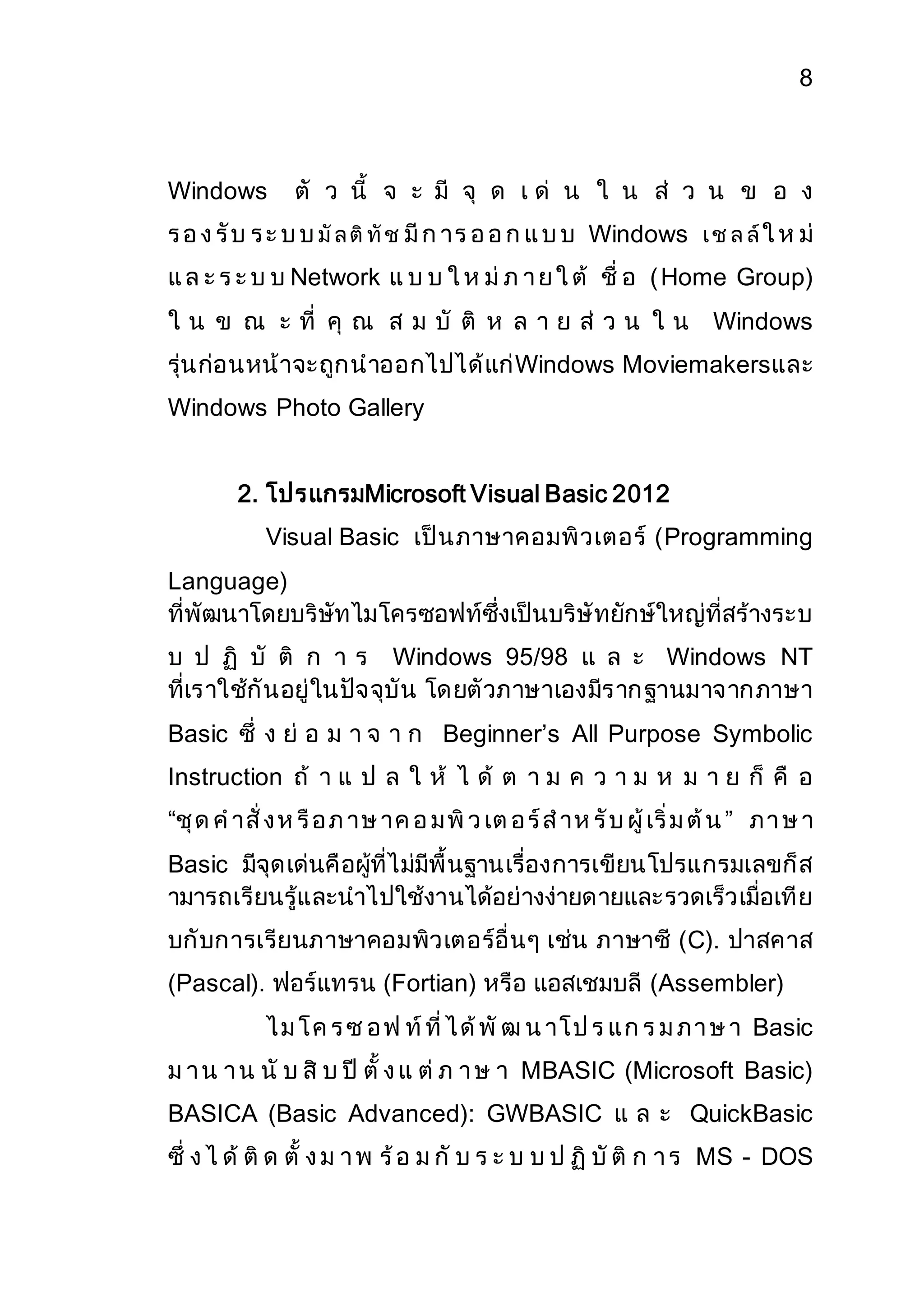 8 
Windows ตั ว นี้ จ ะ มี จุ ด เ ด่ น ใ น ส่ ว น ข อ ง 
ร อ ง รับ ร ะ บ บ มัล ติทัช มีก าร อ อ ก แ บ บ Windows เ ช ล ล์ใ ห ม่ 
แ ล ะ ร ะ บ บ Network แ บ บ ใ ห ม่ภ า ย ใ ต้ ชื่ อ (Home Group) 
ใ น ข ณ ะ ที่ คุ ณ ส ม บั ติ ห ล า ย ส่ ว น ใ น Windows 
รุ่นก่อนหน้าจะถูกนาออกไปได้แก่Windows Moviemakersและ 
Windows Photo Gallery 
2. โปรแกรมMicrosoft Visual Basic 2012 
Visual Basic เป็นภาษาคอมพิวเตอร์ (Programming 
Language) 
ที่พัฒนาโดยบริษัทไมโครซอฟท์ซึ่งเป็นบริษัทยักษ์ใหญ่ที่สร้างระบ 
บ ป ฏิ บั ติ ก า ร Windows 95/98 แ ล ะ Windows NT 
ที่เราใช้กันอยู่ในปัจจุบัน โดยตัวภาษาเองมีรากฐานมาจากภาษา 
Basic ซึ่ ง ย่ อ ม า จ า ก Beginner’s All Purpose Symbolic 
Instruction ถ้ า แ ป ล ใ ห้ ไ ด้ ต า ม ค ว า ม ห ม า ย ก็ คื อ 
“ชุด ค าสั่ ง ห รือ ภ าษ าค อ มพิว เต อ ร์ส าห รับ ผู้ เริ่ม ต้น ” ภ า ษ า 
Basic มีจุดเด่นคือผู้ที่ไม่มีพื้นฐานเรื่องการเขียนโปรแกรมเลขก็ส 
ามารถเรียนรู้และนาไปใช้งานได้อย่างง่ายดายและรวดเร็วเมื่อเทีย 
บกับการเรียนภาษาคอมพิวเตอร์อื่นๆ เช่น ภาษาซี (C). ปาสคาส 
(Pascal). ฟอร์แทรน (Fortian) หรือ แอสเชมบลี (Assembler) 
ไ ม โ ค ร ซ อ ฟ ท์ที่ ไ ด้พัฒ น าโ ป ร แ ก ร ม ภ า ษ า Basic 
ม า น า น นั บ สิ บ ปี ตั้ ง แ ต่ภ า ษ า MBASIC (Microsoft Basic) 
BASICA (Basic Advanced): GWBASIC แ ล ะ QuickBasic 
ซึ่ ง ไ ด้ ติด ตั้ ง ม า พ ร้อ ม กั บ ร ะ บ บ ป ฏิบัติ ก า ร MS - DOS 
 