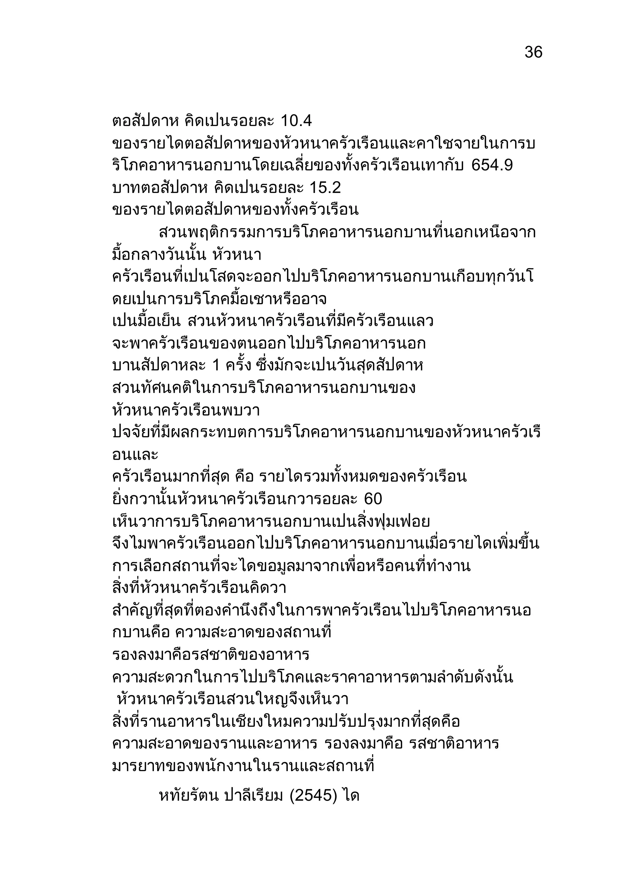36 
ตอสัปดาห คิดเปนรอยละ 10.4 
ของรายไดตอสัปดาหของหัวหนาครัวเรือนและคาใชจายในการบ 
ริโภคอาหารนอกบานโดยเฉลี่ยของทั้งครัวเรือนเทากับ 654.9 
บาทตอสัปดาห คิดเปนรอยละ 15.2 
ของรายไดตอสัปดาหของทั้งครัวเรือน 
สวนพฤติกรรมการบริโภคอาหารนอกบานที่นอกเหนือจาก 
มื้อกลางวันนั้น หัวหนา 
ครัวเรือนที่เปนโสดจะออกไปบริโภคอาหารนอกบานเกือบทุกวันโ 
ดยเปนการบริโภคมื้อเชาหรืออาจ 
เปนมื้อเย็น สวนหัวหนาครัวเรือนที่มีครัวเรือนแลว 
จะพาครัวเรือนของตนออกไปบริโภคอาหารนอก 
บานสัปดาหละ 1 ครั้ง ซึ่งมักจะเปนวันสุดสัปดาห 
สวนทัศนคติในการบริโภคอาหารนอกบานของ 
หัวหนาครัวเรือนพบวา 
ปจจัยที่มีผลกระทบตการบริโภคอาหารนอกบานของหัวหนาครัวเรื 
อนและ 
ครัวเรือนมากที่สุด คือ รายไดรวมทั้งหมดของครัวเรือน 
ยิ่งกวานั้นหัวหนาครัวเรือนกวารอยละ 60 
เห็นวาการบริโภคอาหารนอกบานเปนสิ่งฟุมเฟอย 
จึงไมพาครัวเรือนออกไปบริโภคอาหารนอกบานเมื่อรายไดเพิ่มขึ้น 
การเลือกสถานที่จะไดขอมูลมาจากเพื่อหรือคนที่ทางาน 
สิ่งที่หัวหนาครัวเรือนคิดวา 
สาคัญที่สุดที่ตองคานึงถึงในการพาครัวเรือนไปบริโภคอาหารนอ 
กบานคือ ความสะอาดของสถานที่ 
รองลงมาคือรสชาติของอาหาร 
ความสะดวกในการไปบริโภคและราคาอาหารตามลาดับดังนั้น 
หัวหนาครัวเรือนสวนใหญจึงเห็นวา 
สิ่งที่รานอาหารในเชียงใหมความปรับปรุงมากที่สุดคือ 
ความสะอาดของรานและอาหาร รองลงมาคือ รสชาติอาหาร 
มารยาทของพนักงานในรานและสถานที่ 
หทัยรัตน ปาลีเรียม (2545) ได 
 