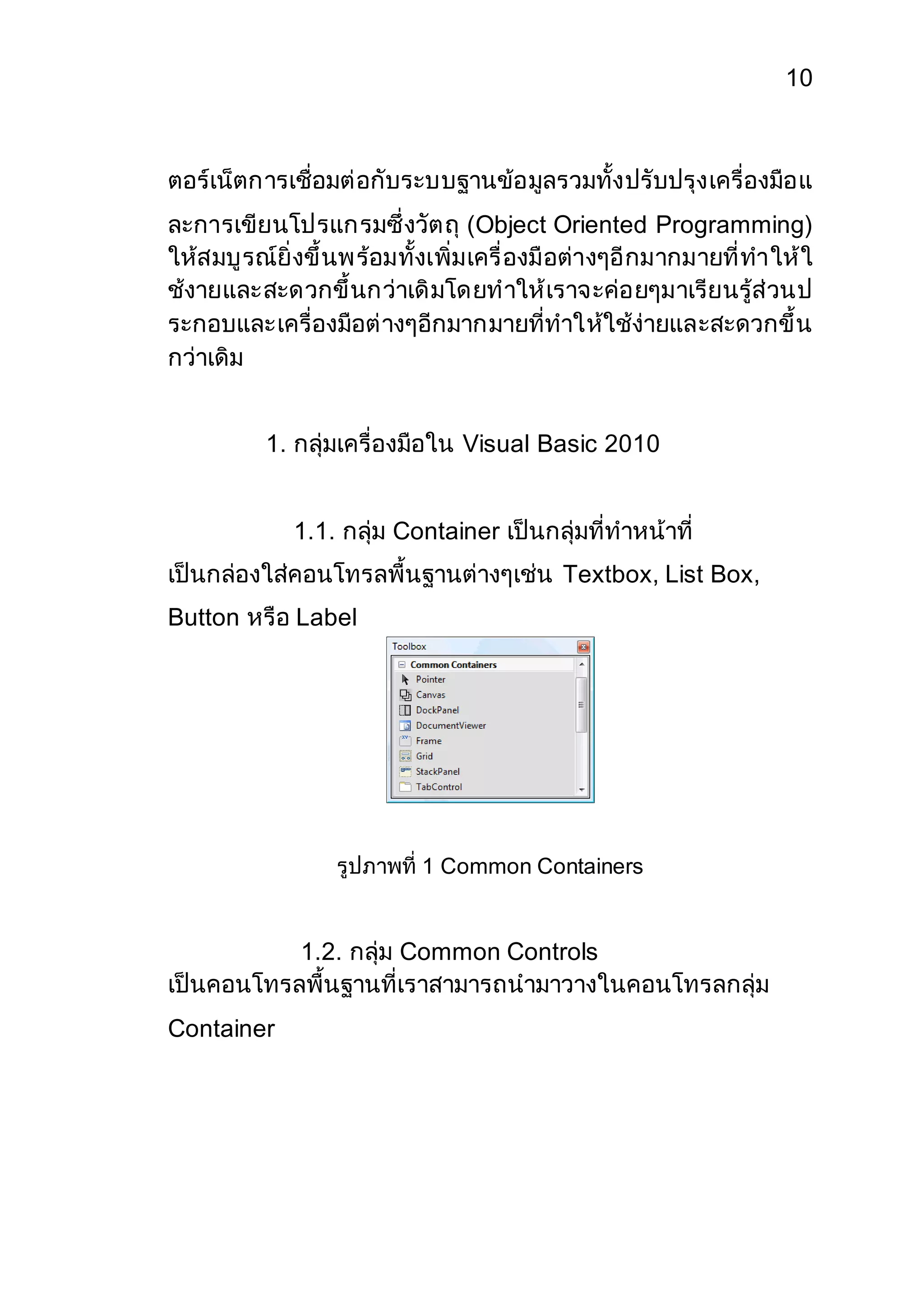 10 
ตอร์เน็ตการเชื่อมต่อกับระบบฐานข้อมูลรวมทั้งปรับปรุงเครื่องมือแ 
ละการเขียนโปรแกรมซึ่งวัตถุ (Object Oriented Programming) 
ให้สมบูรณ์ยิ่งขึ้นพร้อมทั้งเพิ่มเครื่องมือต่างๆอีกมากมายที่ทาให้ใ 
ช้งายและสะดวกขึ้นกว่าเดิมโดยทาให้เราจะค่อยๆมาเรียนรู้ส่วนป 
ระกอบและเครื่องมือต่างๆอีกมากมายที่ทาให้ใช้ง่ายและสะดวกขึ้น 
กว่าเดิม 
1. กลุ่มเครื่องมือใน Visual Basic 2010 
1.1. กลุ่ม Container เป็นกลุ่มที่ทาหน้าที่ 
เป็นกล่องใส่คอนโทรลพื้นฐานต่างๆเช่น Textbox, List Box, 
Button หรือ Label 
รูปภาพที่ 1 Common Containers 
1.2. กลุ่ม Common Controls 
เป็นคอนโทรลพื้นฐานที่เราสามารถนามาวางในคอนโทรลกลุ่ม 
Container 
 