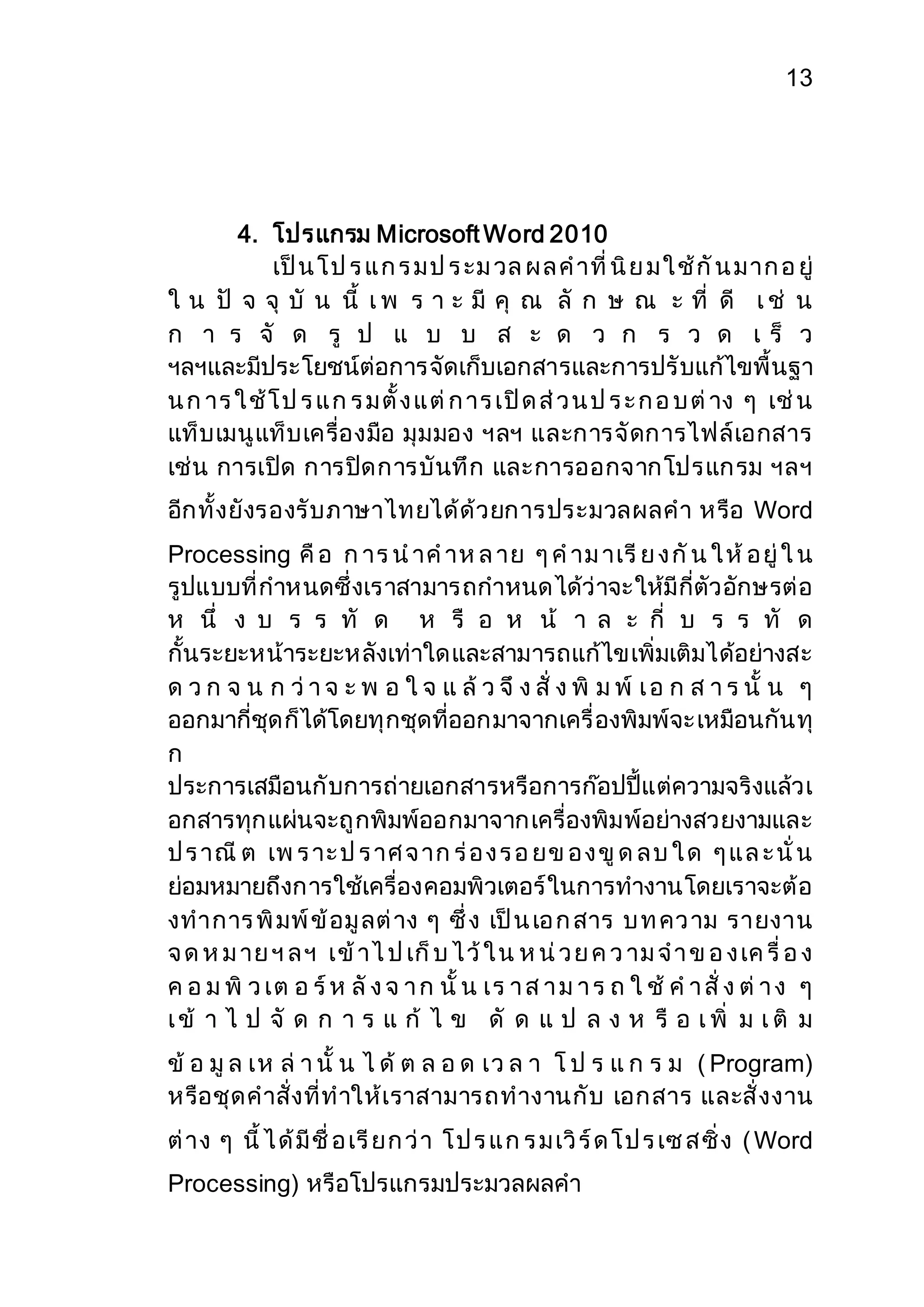 13 
4. โปรแกรม Microsoft Word 2010 
เป็น โ ป ร แ ก ร ม ป ร ะม วล ผ ล ค าที่ นิย ม ใ ช้กัน ม าก อ ยู่ 
ใ น ปั จ จุ บั น นี้ เ พ ร า ะ มี คุ ณ ลั ก ษ ณ ะ ที่ ดี เ ช่ น 
ก า ร จั ด รู ป แ บ บ ส ะ ด ว ก ร ว ด เ ร็ ว 
ฯลฯและมีประโยชน์ต่อการจัดเก็บเอกสารและการปรับแก้ไขพื้นฐา 
น ก าร ใ ช้โ ป ร แ ก ร ม ตั้ง แ ต่ก าร เปิด ส่ว น ป ร ะ ก อ บ ต่าง ๆ เช่น 
แท็บเมนูแท็บเครื่องมือ มุมมอง ฯลฯ และการจัดการไฟล์เอกสาร 
เช่น การเปิด การปิดการบันทึก และการออกจากโปรแกรม ฯลฯ 
อีกทั้งยังรองรับภาษาไทยได้ด้วยการประมวลผลคา หรือ Word 
Processing คือ ก าร น าค าห ล าย ๆ ค าม าเรีย ง กัน ใ ห้อ ยู่ ใ น 
รูปแบบที่กาหนดซึ่งเราสามารถกาหนดได้ว่าจะให้มีกี่ตัวอักษรต่อ 
ห นึ่ ง บ ร ร ทั ด ห รื อ ห น้ า ล ะ กี่ บ ร ร ทั ด 
กั้นระยะหน้าระยะหลังเท่าใดและสามารถแก้ไขเพิ่มเติมได้อย่างสะ 
ด ว ก จ น ก ว่า จ ะ พ อ ใ จ แ ล้ว จึ ง สั่ ง พิ ม พ์ เ อ ก ส า ร นั้ น ๆ 
ออกมากี่ชุดก็ได้โดยทุกชุดที่ออกมาจากเครื่องพิมพ์จะ เหมือนกันทุ 
ก 
ประการเสมือนกับการถ่ายเอกสารหรือการก๊อปปี้แต่ความจริงแล้วเ 
อกสารทุกแผ่นจะถูกพิมพ์ออกมาจากเครื่องพิมพ์อย่างสวยงามและ 
ป ร าณีต เพ ร าะ ป ร าศ จ าก ร่อ ง ร อ ยข อ ง ขูด ล บ ใ ด ๆ แ ล ะ นั่ น 
ย่อมหมายถึงการใช้เครื่องคอมพิวเตอร์ในการทางานโดยเราจะต้อ 
งทาการ พิมพ์ข้อมูลต่าง ๆ ซึ่ง เป็น เอ ก สาร บ ท คว าม รายงาน 
จ ด ห ม าย ฯ ล ฯ เข้าไ ป เก็บ ไ ว้ใ น ห น่ว ย ค ว าม จ า ข อ ง เค รื่ อ ง 
ค อ ม พิ ว เต อ ร์ห ลัง จ า ก นั้ น เร า ส า ม า ร ถ ใ ช้ ค า สั่ ง ต่า ง ๆ 
เ ข้ า ไ ป จั ด ก า ร แ ก้ ไ ข ดั ด แ ป ล ง ห รื อ เ พิ่ ม เ ติ ม 
ข้ อ มูล เห ล่า นั้ น ไ ด้ ต ล อ ด เว ล า โ ป ร แ ก ร ม ( Program) 
หรือชุดคาสั่งที่ทาให้เราสามารถทางานกับ เอกสาร และสั่งงาน 
ต่าง ๆ นี้ ไ ด้มีชื่ อ เรียก ว่า โ ป ร แ ก ร ม เวิร์ด โ ป ร เซ ส ซิ่ง (Word 
Processing) หรือโปรแกรมประมวลผลคา 
 