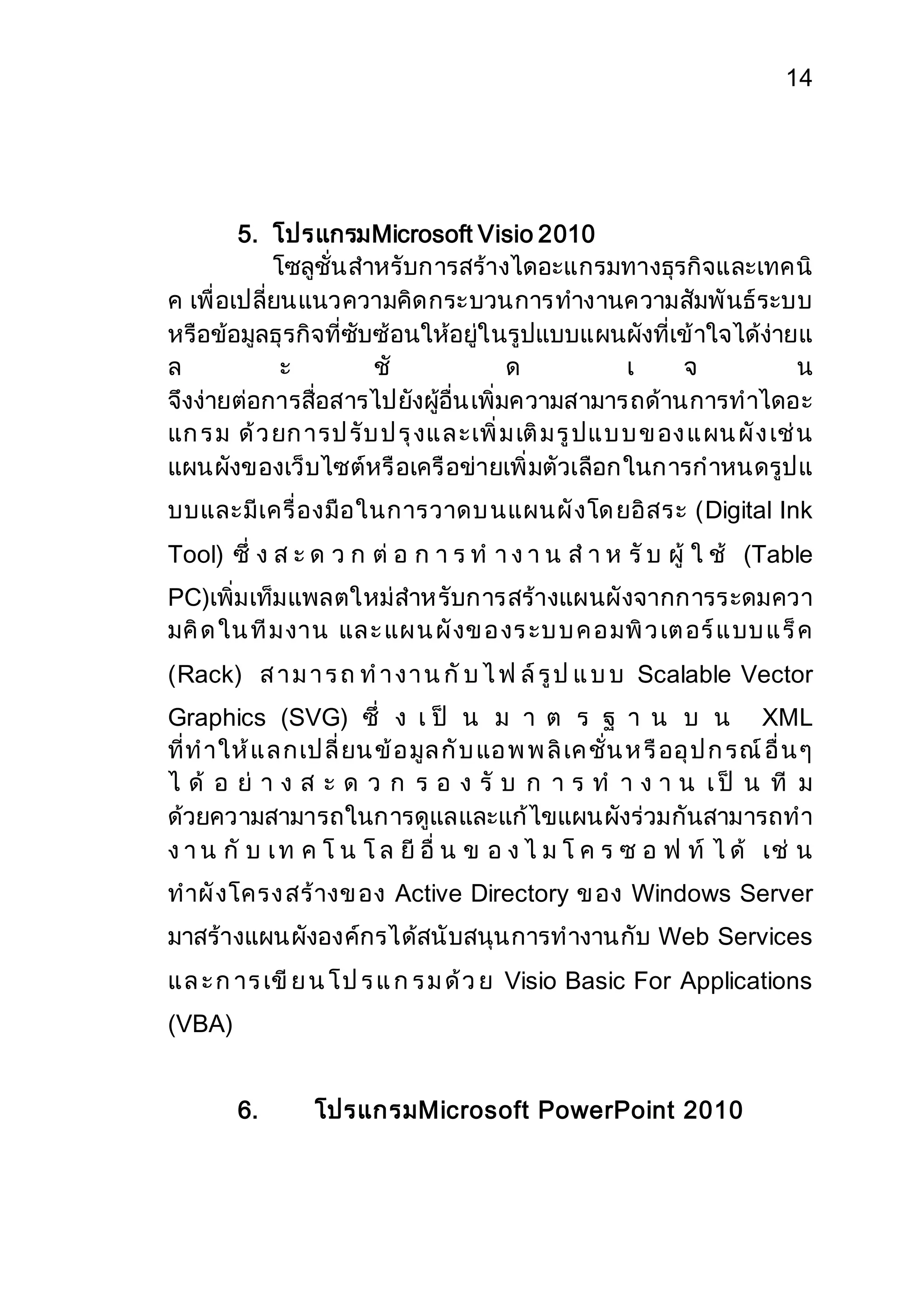 14 
5. โปรแกรมMicrosoft Visio 2010 
โซลูชั่นสาหรับการสร้างไดอะแกรมทางธุรกิจและเทคนิ 
ค เพื่อเปลี่ยนแนวความคิดกระบวนการทางานความสัมพันธ์ระบบ 
หรือข้อมูลธุรกิจที่ซับซ้อนให้อยู่ในรูปแบบแผนผังที่เข้าใจได้ง่ายแ 
ล ะ ชั ด เ จ น 
จึงง่ายต่อการสื่อสารไปยังผู้อื่น เพิ่มความสามารถด้านการทาไดอะ 
แก ร ม ด้ว ยก ารป รับ ป รุงแ ล ะเพิ่ม เติม รูปแ บ บ ข อง แ ผน ผัง เช่น 
แผนผังของเว็บไซต์หรือเครือข่ายเพิ่มตัวเลือกในการกาหนดรูปแ 
บบและมีเครื่องมือในการวาดบ นแผนผังโด ยอิสระ (Digital Ink 
Tool) ซึ่ ง ส ะ ด ว ก ต่ อ ก า ร ท า ง า น ส า ห รับ ผู้ ใ ช้ (Table 
PC)เพิ่มเท็มแพลตใหม่สาหรับการสร้างแผนผังจากการระดมควา 
มคิด ใน ทีม งาน แล ะ แผ น ผังข อ งร ะบ บ ค อ มพิว เต อร์แ บบ แ ร็ค 
(Rack) ส า ม า ร ถ ท า ง า น กับ ไ ฟ ล์รูป แ บ บ Scalable Vector 
Graphics (SVG) ซึ่ ง เ ป็ น ม า ต ร ฐ า น บ น XML 
ที่ท าให้แ ล กเป ลี่ยน ข้อ มูล กับ แอ พ พ ลิเค ชั่น ห รืออุป ก รณ์อื่น ๆ 
ไ ด้ อ ย่ า ง ส ะ ด ว ก ร อ ง รั บ ก า ร ท า ง า น เ ป็ น ที ม 
ด้วยความสามารถในการดูแลและแก้ไขแผนผังร่วมกันสามารถทา 
ง า น กั บ เ ท ค โ น โ ล ยี อื่ น ข อ ง ไ ม โ ค ร ซ อ ฟ ท์ ไ ด้ เช่ น 
ทาผังโครง สร้างข อง Active Directory ข อง Windows Server 
มาสร้างแผนผังองค์กรได้สนับสนุนการทางานกับ Web Services 
แ ล ะ ก าร เขีย น โ ป ร แ ก ร ม ด้ว ย Visio Basic For Applications 
(VBA) 
6. โปรแกรมMicrosoft PowerPoint 2010 
 