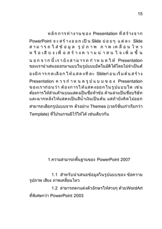 15 
ห ลัก ก า ร ท า ง า น ข อ ง Presentation ที่ ส ร้าง จ า ก 
PowerPoint จ ะ ส ร้ า ง อ อ ก เป็ น Slide ย่ อ ย ๆ แ ต่ ล ะ Slide 
ส า ม า ร ถ ใ ส่ ข้ อ มู ล รู ป ภ า พ ภ า พ เ ค ลื่ อ น ไ ห ว 
ห รื อ เ สี ย ง เ พื่ อ ส ร้ า ง ค ว า ม น่ า ส น ใ จ เ พิ่ ม ขึ้ น 
น อ ก จ า ก นี้ เร า ยั ง ส า ม า ร ถ ก า ห น ด ใ ห้ Presentation 
ของเรานาเสนอออกมาแบบในรูปแบบอัตโนมัติได้โดยไม่จาเป็นต้ 
อ ง มีก า ร ก ด เลือ ก ใ ห้แ ส ด ง ที ล ะ Slideก่อ น เริ่ ม ต้น ส ร้า ง 
Presentation ค ว ร ก า ห น ด รู ป แ บ บ ข อ ง Presentation 
ข อ ง เ ร าก่อ น ว่า ต้อ ง ก าร ใ ห้แ ส ด ง อ อ ก ใ น รูป แ บ บ ใ ด เช่น 
ต้องการให้ส่วนด้านบนแสดงเป็นชื่อหัวข้อ ด้านล่างเป็นชื่อบริษัท 
และฉ ากห ลังใ ห้แส ดงเป็น สีน้าเงินเป็น ต้น แต่ถ้ายังคิดไ ม่ออ ก 
สามารถเลือกรูปแบบจาก ตัวอย่าง Themes (เวอร์ชั่นเก่าเรียกว่า 
Template) ที่โปรแกรมมีไว้ให้ได้ เช่นเดียวกัน 
1.ความสามารถพื้นฐานของ PowerPoint 2007 
1.1 สาหรับนาเสนอข้อมูลในรูปแบบของ ข้อความ 
รูปภาพ เสียง ภาพเคลื่อนไหว 
1.2 สามารถตกแต่งตัวอักษรให้สวยๆ ด้วยWordArt 
ที่พิเศษกว่า PowerPoint 2003 
 