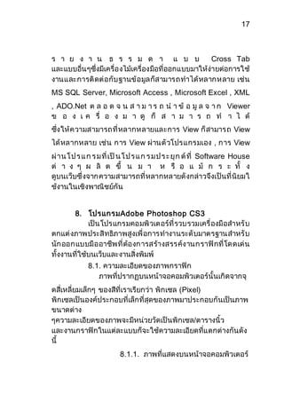 17 
ร า ย ง า น ธ ร ร ม ด า แ บ บ Cross Tab 
และแบบอื่นๆซึ่งมีเครื่องไม้เครื่องมือที่ออกแบบมาให้ง่ายต่อการใช้ 
งานและการติดต่อกับฐานข้อมูลก็สามารถทาได้หลากหลาย เช่น 
MS SQL Server, Microsoft Access , Microsoft Excel , XML 
, ADO.Net ต ล อ ด จ น ส า ม า ร ถ น า ข้ อ มู ล จ า ก Viewer 
ข อ ง เ ค รื่ อ ง ม า ดู ก็ ส า ม า ร ถ ท า ไ ด้ 
ซึ่งให้ความสามารถที่หลากหลายและการ View ก็สามารถ View 
ได้หลากหลาย เช่น การ View ผ่านตัวโปรแกรมเอง , การ View 
ผ่าน โ ป ร แ ก ร ม ที่เป็น โ ป ร แ ก ร ม ป ร ะ ยุก ต์ที่ Software House 
ต่ า ง ๆ ผ ลิ ต ขึ้ น ม า ห รื อ แ ม้ ก ร ะ ทั้ ง 
ดูบนเว็บซึ่งจากความสามารถที่หลากหลายดังกล่าวจึงเป็นที่นิยมใ 
ช้งานในเชิงพาณิชย์กัน 
8. โปรแกรมAdobe Photoshop CS3 
เป็นโปรแกรมคอมพิวเตอร์ที่รวบรวมเครื่องมือสาหรับ 
ตกแต่งภาพประสิทธิภาพสูงเพื่อการทางานระดับมาตรฐานสาหรับ 
นักออกแบบมืออาชีพที่ต้องการสร้างสรรค์งานกราฟิกที่โดดเด่น 
ทั้งงานที่ใช้บนเว็บและงานสิ่งพิมพ์ 
8.1. ความละเอียดของภาพกราฟิก 
ภาพที่ปรากฏบนหน้าจอคอมพิวเตอร์นั้นเกิดจากจุ 
ดสี่เหลี่ยมเล็กๆ ของสีที่เราเรียกว่า พิกเซล (Pixel) 
พิกเซลเป็นองค์ประกอบที่เล็กที่สุดของภาพมาประกอบกันเป็นภาพ 
ขนาดต่าง 
ๆความละเอียดของภาพจะมีหน่วยวัดเป็นพิกเซล/ตารางนิ้ว 
และงานกราฟิกในแต่ละแบบก็จะใช้ความละเอียดที่แตกต่างกันดัง 
นี้ 
8.1.1. ภาพที่แสดงบนหน้าจอคอมพิวเตอร์ 
 