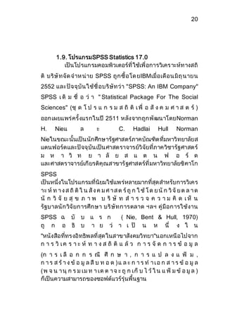 20 
1.9. โปรแกรมSPSS Statistics 17.0 
เป็นโปรแกรมคอมพิวเตอร์ที่ใช้เพื่อการวิเคราะห์ทางสถิ 
ติ บริษัทจัด จาห น่าย SPSS ถูกซื้อโด ยIBMเมื่อเดือน มิถุนายน 
2552 และปัจจุบันใช้ชื่อบริษัทว่า "SPSS: An IBM Company" 
SPSS เ ดิ ม ชื่ อ ว่ า " Statistical Package For The Social 
Sciences" (ชุ ด โ ป ร แ ก ร ม ส ถิ ติ เ พื่ อ สั ง ค ม ศ า ส ต ร์ ) 
ออกเผยแพร่ครั้งแรกในปี 2511 หลังจากถูกพัฒนาโดยNorman 
H. Nieแ ล ะ C. Hadlai Hull Norman 
Nieในขณะนั้นเป็นนักศึกษารัฐศาสตร์ภาคบัณฑิตที่มหาวิทยาลัยส 
แตนฟอร์ดและปัจจุบันเป็นศาสตราจารย์วิจัยที่ภาควิชารัฐศาสตร์ 
ม ห า วิ ท ย า ลั ย ส แ ต น ฟ อ ร์ ด 
และศาสตราจารย์เกียรติคุณสาขารัฐศาสตร์ที่มหาวิทยาลัยชิคาโก 
SPSS 
เป็นหนึ่งในโปรแกรมที่นิยมใช้แพร่หลายมากที่สุดสาหรับการวิเคร 
าะ ห์ท า ง ส ถิติใ น สัง ค ม ศ า ส ต ร์ถูก ใ ช้โ ด ย นัก วิจัย ต ล า ด 
นั ก วิ จั ย สุ ข ภ า พ บ ริ ษั ท ส า ร ว จ ค ว า ม คิ ด เ ห็ น 
รัฐบาลนักวิจัยการศึกษา บริษัทการตลาด ฯลฯ คู่มือการใช้งาน 
SPSS ฉ บั บ แ ร ก ( Nie, Bent & Hull, 1970) 
ถู ก อ ธิ บ า ย ว่ า เ ป็ น ห นึ่ ง ใ น 
"หนังสือที่ทรงอิทธิพลที่สุดในสาขาสังคมวิทยา"นอกเหนือไปจาก 
ก า ร วิ เ ค ร า ะ ห์ ท า ง ส ถิ ติ แ ล้ว ก า ร จั ด ก า ร ข้ อ มู ล 
(ก า ร เ ลื อ ก ก ร ณี ศึ ก ษ า , ก า ร แ ป ล ง แ ฟ้ ม , 
ก า ร ส ร้า ง ข้ อ มู ล สื บ ท อ ด ) แ ล ะ ก า ร ท า เ อ ก ส า ร ข้ อ มู ล 
( พ จ น า นุ ก ร ม เม ท า เด ต า จ ะ ถู ก เก็ บ ไ ว้ใ น แ ฟ้ ม ข้ อ มูล ) 
ก็เป็นความสามารถของซอฟต์แวร์รุ่นพื้นฐาน 
 
