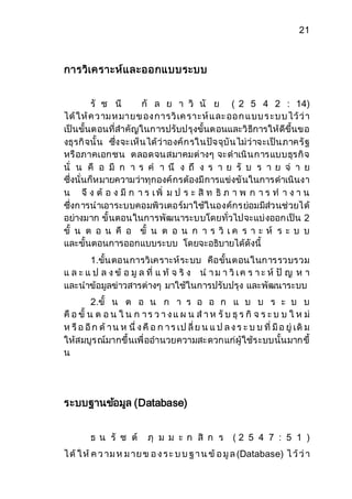 21 
การวิเคราะห์และออกแบบระบบ 
รั ช นี กั ล ย า วิ นั ย ( 2 5 4 2 : 14) 
ได้ให้ค ว าม ห มายข อง การวิเค ราะห์แ ละ ออ ก แ บบ ร ะบ บ ไว้ว่า 
เป็นขั้นตอนที่สาคัญในการปรับปรุงขั้นตอนและวิธีการให้ดีขึ้นขอ 
งธุรกิจนั้น ซึ่งจะเห็นได้ว่าองค์กรในปัจจุบันไม่ว่าจะเป็นภาครัฐ 
หรือภาคเอกชน ตลอดจนสมาคมต่างๆ จะดาเนินการแบบธุรกิจ 
นั่ น คื อ มี ก า ร ค า นึ ง ถึ ง ร า ย รั บ ร า ย จ่ า ย 
ซึ่งนั่นก็หมายความว่าทุกองค์กรต้องมีการแข่งขันในการดาเนินงา 
น จึ ง ต้ อ ง มี ก า ร เ พิ่ ม ป ร ะ สิ ท ธิ ภ า พ ก า ร ท า ง า น 
ซึ่งการนาเอาระบบคอมพิวเตอร์มาใช้ในองค์กรย่อมมีส่วนช่วยได้ 
อย่างมาก ขั้นตอนในการพัฒนาระบบโดยทั่วไปจะแบ่งออกเป็น 2 
ขั้ น ต อ น คื อ ขั้ น ต อ น ก า ร วิ เ ค ร า ะ ห์ ร ะ บ บ 
และขั้นตอนการออกแบบระบบ โดยจะอธิบายได้ดังนี้ 
1.ขั้นตอนการวิเคราะห์ระบบ คือขั้นตอนในการรวบรวม 
แ ล ะ แ ป ล ง ข้ อ มู ล ที่ แ ท้ จ ริ ง น า ม า วิเ ค ร า ะ ห์ ปั ญ ห า 
และนาข้อมูลข่าวสารต่างๆ มาใช้ในการปรับปรุง และพัฒนาระบบ 
2.ขั้ น ต อ น ก า ร อ อ ก แ บ บ ร ะ บ บ 
คือ ขั้ น ต อ น ใ น ก า ร ว า ง แ ผ น ส า ห รับ ธุร กิ จ ร ะ บ บ ใ ห ม่ 
ห รือ อีก ด้า น ห นึ่ ง คือ ก า ร เป ลี่ย น แ ป ล ง ร ะ บ บ ที่ มีอ ยู่ เดิม 
ให้สมบูรณ์มากขึ้นเพื่ออานวยความสะดวกแก่ผู้ใช้ระบบนั้นมากขึ้ 
น 
ระบบฐานขอ้มูล (Database) 
ธ น รั ช ต์ ภุ ม ม ะ ก สิ ก ร ( 2 5 4 7 : 5 1 ) 
ไ ด้ใ ห้ค ว าม ห ม าย ข อ ง ร ะ บ บ ฐ า น ข้อ มูล (Database) ไ ว้ว่า 
 