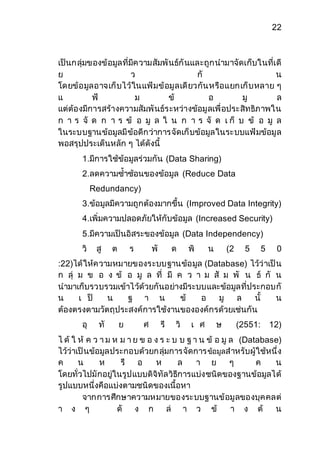 22 
เป็นกลุ่มของข้อมูลที่มีความสัมพันธ์กันและถูกนามาจัดเก็บในที่เดี 
ย ว กั น 
โดยข้อมูลอาจเก็บไว้ในแฟ้มข้อมูลเดียวกันหรือแยกเก็บหลาย ๆ 
แ ฟ้ ม ข้ อ มู ล 
แต่ต้องมีการสร้างความสัมพันธ์ระหว่างข้อมูลเพื่อประสิทธิภาพใน 
ก า ร จั ด ก า ร ข้ อ มู ล ใ น ก า ร จั ด เ ก็ บ ข้ อ มู ล 
ในระบบฐานข้อมูลมีข้อดีกว่าการจัดเก็บข้อมูลในระบบแฟ้มข้อมูล 
พอสรุปประเด็นหลัก ๆ ได้ดังนี้ 
1.มีการใช้ข้อมูลร่วมกัน (Data Sharing) 
2.ลดความซ้าซ้อนของข้อมูล (Reduce Data 
Redundancy) 
3.ข้อมูลมีความถูกต้องมากขึ้น (Improved Data Integrity) 
4.เพิ่มความปลอดภัยให้กับข้อมูล (Increased Security) 
5.มีความเป็นอิสระของข้อมูล (Data Independency) 
วิ สู ต ร พั ด พิ น (2 5 5 0 
:22)ได้ให้ความหมายของระบบฐานข้อมูล (Database) ไว้ว่าเป็น 
ก ลุ่ ม ข อ ง ข้ อ มู ล ที่ มี ค ว า ม สั ม พั น ธ์ กั น 
นามาเก็บรวบรวมเข้าไว้ด้วยกันอย่างมีระบบและข้อมูลที่ประกอบกั 
น เ ป็ น ฐ า น ข้ อ มู ล นั้ น 
ต้องตรงตามวัตถุประสงค์การใช้งานขององค์กรด้วยเช่นกัน 
อุ ทั ย ศ รี วิ เ ศ ษ (2551: 12) 
ไ ด้ ใ ห้ ค ว า ม ห ม า ย ข อ ง ร ะ บ บ ฐ า น ข้ อ มู ล (Database) 
ไว้ว่าเป็นข้อมูลประกอบด้วยกลุ่มการจัดการ ข้อมูลสาหรับผู้ใช้หนึ่ง 
ค น ห รื อ ห ล า ย ๆ ค น 
โดยทั่วไปมักอยู่ในรูปแบบดิจิทัลวิธีการแบ่งชนิดของฐานข้อมูลได้ 
รูปแบบหนึ่งคือแบ่งตามชนิดของเนื้อหา 
จากการศึกษาความหมายของระบบฐานข้อมูลของบุคคลต่ 
า ง ๆ ดั ง ก ล่ า ว ข้ า ง ต้ น 
 