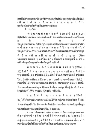 23 
สรุปได้ว่ากลุ่มของข้อมูลที่มีความสัมพันธ์กันและถูกมาจัดเก็บในที่ 
เ ดี ย ว กั น ห รื อ อ า จ จ ะ แ ย ก กั น 
แต่ต้องมีความสัมพันธ์กันระหว่างข้อมูล 
1. ระเบียน 
พ จ น า นุ ก ร ม ค อ ม พิ ว เ ต อ ร์ ( 2 5 5 2 : 
5)ได้ให้ความหมายของระเบียนไว้ว่าการประมวลผลด้วยเครื่องคอ 
ม พิ ว เ ต อ ร์ 
ข้อมูลนับเป็นส่วนที่สาคัญยิ่งของการประมวลผลเพราะถ้าปราศจา 
ก ข้ อ มู ล ก า ร ป ร ะ ม ว ล ผ ล ก็ ไ ม่ อ า จ ท า ไ ด้ 
ข้อมูลที่ใช้ในการประมวลผลด้วยเครื่องคอมพิวเตอร์จะเป็นข้อมูล 
ที่ จั ด เ ก็ บ เ ป็ น แ ฟ้ ม ข้ อ มู ล (File) 
โ ด ย แ บ่ ง อ อ ก เ ป็ น เรื่ อ ง ต า ม ชื่ อ แ ฟ้ ม ข้ อ มูล นั้ น เ ช่ น 
แฟ้มข้อมูลเรื่องลูกค้าแฟ้มข้อมูลเรื่องสินค้า 
พ จ น า นุ ก ร ม ค อ ม พิ ว เ ต อ ร์ ( 2550 : 
10) ไ ด้ ใ ห้ ค ว า ม ห ม า ย ข อ ง ร ะ เ บี ย น ไ ว้ ว่ า 
ห น่ว ย ห นึ่ ง ข อ ง ข้อ มูล ที่ บัน ทึก ไ ว้ใ น ฐ าน ห รือ ค ลัง ข้อ มูล 
โ ด ย ป ก ติร ะ เบียน ห นึ่ ง จ ะ ป ร ะ ก อ บ ด้ว ย เข ต ข้อ มูล (field) 1 
เข ต ขึ้ น ไ ป เช่น ร ะ เบียน ข อ ง พ นัก ง าน ข อ ง บ ริษัท แ ห่ง ห นึ่ ง 
ประกอบด้วยเขตข้อมูล 10 เขต มี ชื่อนามสกุล ที่อยู่ วันเข้าทางาน 
เงินเดือนที่ได้รับ ตาแหน่งปัจจุบัน ฯเป็นต้น 
ธ น รั ช ต์ ภุ ม ม ะ ก สิ ก ร ( 2548 : 
40)ได้ให้ความหมายของระเบียนไว้ว่า กลุ่มของเขตข้อมูล ตั้งแต่ 
1 เขตข้อมูลขึ้นไป มีความสัมพันธ์ประกอบขึ้นมาจากข้อมูลพื้นฐา 
นต่างประเภทกันรวมขึ้นมาเป็น 1 ระเบียน 
จากการศึกษาความหมายของระเบียนของบุคคลต่างๆ 
ดั ง ก ล่า ว ข้ า ง ต้ น ส รุ ป ไ ด้ ว่ า ร ะ เ บี ย น ห ม า ย ถึ ง 
ก ลุ่ม ข อ ง เข ต ข้ อ มูล ที่ ใ ช้ ใ น ก า ร ป ร ะ ม ว ล ผ ล ตั้ ง แ ต่ 1 
เขตข้อมูลขึ้นไปมีความสัมพันธ์กันของข้อมูลแต่ละประเภท 
 