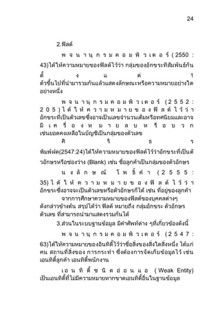 24 
2.ฟิลด์ 
พ จ น า นุ ก ร ม ค อ ม พิ ว เ ต อ ร์ ( 2550 : 
43)ได้ให้ความหมายของฟิลด์ไว้ว่า กลุ่มของอักขระทีสัมพันธ์กัน 
ตั้ ง แ ต่ 1 
ตัวขึ้นไปที่นามารวมกันแล้วแสดงลักษณะหรือความหมายอย่างใด 
อย่างหนึ่ง 
พ จ น า นุ ก ร ม ค อ ม พิ ว เ ต อ ร์ ( 2 5 5 2 : 
2 0 5 ) ไ ด้ ใ ห้ ค ว า ม ห ม า ย ข อ ง ฟิ ล ด์ ไ ว้ ว่ า 
อักขระที่เป็นตัวเลขซึ่งอาจเป็นเลขจานวนเต็มหรือทศนิยมและอาจ 
มี เ ค รื่ อ ง ห ม า ย ล บ ห รื อ บ ว ก 
เช่นยอดคงเหลือในบัญชีเป็นกลุ่มของตัวเลข 
ศิ ริ ธ ร 
พิมพ์ฝด(2547:24)ได้ให้ความหมายของฟิลด์ไว้ว่าอักขระที่เป็นตั 
วอักษรหรือช่องว่าง (Blank) เช่น ชื่อลูกค้าเป็นกลุ่มของตัวอักษร 
น ง ลั ก ษ ณ์ โ พ ธิ์ ค า ( 2 5 5 5 : 
35) ไ ด้ ใ ห้ ค ว า ม ห ม า ย ข อ ง ฟิ ล ด์ ไ ว้ ว่ า 
อักขระซึ่งอาจจะเป็นตัวเลขหรือตัวอักษรก็ได้ เช่น ที่อยู่ของลูกค้า 
จากการศึกษาความหมายของฟิลด์ของบุคคลต่างๆ 
ดังกล่าวข้างต้น สรุปได้ว่า ฟิลด์ หมายถึง กลุ่มอักขระ ตัวอักษร 
ตัวเลข ที่สามารถนามาแสดงรวมกันได้ 
3.ส่วนในระบบฐานข้อมูล มีคาศัพท์ต่าง ๆที่เกี่ยวข้องดังนี้ 
พ จ น า นุ ก ร ม ค อ ม พิ ว เ ต อ ร์ ( 2 5 4 7 : 
63)ได้ให้ความหมายของอินทิตี้ไว้ว่าชื่อสิ่งของสิ่งใดสิ่งหนึ่ง ได้แก่ 
คน สถานที่สิ่งของ การกระทา ซึ่งต้องการจัดเก็บข้อมูลไว้ เช่น 
เอนทิตี้ลูกค้า เอนทิตี้พนักงาน 
เ อ น ทิ ตี้ ช นิ ด อ่ อ น แ อ ( Weak Entity) 
เป็นเอนทิตี้ที่ไม่มีความหมายหากขาดเอนทิตี้อื่นในฐานข้อมูล 
 