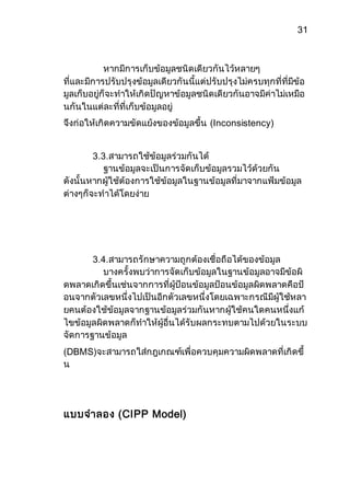31 
หากมีการเก็บข้อมูลชนิดเดียวกันไว้หลายๆ 
ที่และมีการปรับปรุงข้อมูลเดียวกันนี้แต่ปรับปรุงไม่ครบทุกที่ที่มีข้อ 
มูลเก็บอยู่ก็จะทาให้เกิดปัญหาข้อมูลชนิดเดียวกันอาจมีค่าไม่เหมือ 
นกันในแต่ละที่ที่เก็บข้อมูลอยู่ 
จึงก่อให้เกิดความขัดแย้งของข้อมูลขึ้น (Inconsistency) 
3.3.สามารถใช้ข้อมูลร่วมกันได้ 
ฐานข้อมูลจะเป็นการจัดเก็บข้อมูลรวมไว้ด้วยกัน 
ดังนั้นหากผู้ใช้ต้องการใช้ข้อมูลในฐานข้อมูลที่มาจากแฟ้มข้อมูล 
ต่างๆก็จะทาได้โดยง่าย 
3.4.สามารถรักษาความถูกต้องเชื่อถือได้ของข้อมูล 
บางครั้งพบว่าการจัดเก็บข้อมูลในฐานข้อมูลอาจมีข้อผิ 
ดพลาดเกิดขึ้นเช่นจากการที่ผู้ป้อนข้อมูลป้อนข้อมูลผิดพลาดคือป้ 
อนจากตัวเลขหนึ่งไปเป็นอีกตัวเลขหนึ่งโดยเฉพาะกรณีมีผู้ใช้หลา 
ยคนต้องใช้ข้อมูลจากฐานข้อมูลร่วมกันหากผู้ใช้คนใดคนหนึ่งแก้ 
ไขข้อมูลผิดพลาดก็ทาให้ผู้อื่นได้รับผลกระทบตามไปด้วยในระบบ 
จัดการฐานข้อมูล 
(DBMS)จะสามารถใส่กฎเกณฑ์เพื่อควบคุมความผิดพลาดที่เกิดขึ้ 
น 
แบบจาลอง (CIPP Model) 
 