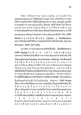 32 
วิ ธี ก า ร สื่ อ ส า ร ท า ง ค ว า ม คิ ด ค ว า ม เ ข้ า ใ จ 
ตล อ ด จน จิน ต น าก ารที่มีต่อ ปร าก ฏ ก าร ณ์ ห รือ เรื่อ งร าว ใ ด ๆ 
ให้ปรากฏโดยใช้การสื่อในลักษณ ะต่างๆ เช่น แผนภูมิ แผนผัง 
ระ บ บ ส ม ก าร แ ล ะรูป แ บ บ อื่ น เป็น ต้น เพื่ อ ใ ห้เข้าใ จ ไ ด้ง่าย 
แ ล ะ ส า ม า ร ถ น า เ ส น อ เ รื่ อ ง ร า ว ไ ด้ อ ย่ า ง มี ร ะ บ บ 
การประเมินผลโครงการนั้น มีแนวคิดและโมเดลหลายอย่าง ณ ที่นี้ 
ขอ เสน อ แน วคิด แล ะโม เดล ก ารป ร ะเมิน แ บบ ซิปป์ ห รือ CIPP 
Model ข อ ง ส ตั ฟ เ ฟิ ล บี ม ( Danial . L. Stufflebeam) 
เพราะเป็นโมเดลที่ได้รับการยอมรับกันทั่วไปในปัจจุบัน (สุภาพร 
พิศาลบุตร, 2543 :227-228) 
แน วคิด การป ระเมิน ขอ งส ตัฟเฟิล บีม (Stufflebeam’s 
CIPP Model) ใ น ปี ค . ศ . 1 9 7 1 ส ตั ฟ เ ฟิ ล บี ม 
และคณ ะได้เขียนห นังสือท างการป ระเมิน ออก มาหนึ่งเล่ม ชื่อ 
“Educational Evaluation And Decision Making” หนังสือเล่มนี้ 
ไ ด้ เ ป็ น ที่ ย อ ม รั บ กั น อ ย่ า ง ก ว้ า ง ข ว า ง 
เพ ร า ะ ใ ห้แ น ว คิด แ ล ะ วิธีก าร ท าง ก าร วัด แ ล ะ ป ร ะ เมิน ผ ล 
ไ ด้ อ ย่ า ง น่ า ส น ใ จ แ ล ะ ทั น ส มั ย ด้ ว ย น อ ก จ า ก นั้ น 
สตัฟเฟิลบีมก็ได้เขียนหนังสือเกี่ยวกับการประเมินและรูปแบบของ 
ก า ร ป ร ะ เมิน อีก ห ล า ย เล่ม อ ย่า ง ต่อ เนื่ อ ง จึง ก ล่า ว ไ ด้ว่า 
ท่านผู้นี้เป็นผู้มีบทบาทสาคัญในการพัฒนาทฤษฎีการประเมินจนเ 
ป็น ที่ ยอ ม รับ กัน ทั่ ว ไ ป ใ น ปัจ จุบัน เรีย ก ว่า CIPP Model 
เป็นการประเมินที่เป็นกระบวนการต่อเนื่อง มีจุดเน้นที่สาคัญ คือ 
ใ ช้ ค ว บ คู่ กั บ ก า ร บ ริ ห า ร โ ค ร ง ก า ร 
เพื่อ ห าข้อ มูลป ร ะก อบ ก าร ตัด สิน ใ จอ ย่างต่อ เนื่อง ตล อ ดเว ล า 
วั ต ถุ ป ร ะ ส ง ค์ ก า ร ป ร ะ เ มิ น คื อ 
การให้สารสนเทศเพื่อการตัดสินใจเน้นการแบ่งแยกบทบาทของก 
า ร ท า ง า น ร ะ ห ว่ า ง 
ฝ่า ย ป ร ะ เมิน กั บ ฝ่า ย บ ริห า ร อ อ ก จ า ก กัน อ ย่า ง เด่น ชั ด 
ก ล่ า ว คื อ ฝ่ า ย ป ร ะ เ มิ น มี ห น้ า ที่ ร ะ บุ จั ด ห า 
 
