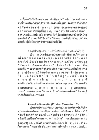 34 
รวมทั้งเทคโนโลยีและแผนการดาเนินงานเป็นต้นการประเมินผลแ 
บบนี้จะทาโดยใช้เอกสารหรืองานวิจัยที่มีผู้ทาไว้แล้วหรือใช้วิธีกา 
ร วิ จั ย น า ร่ อ ง เชิ ง ท ด ล อ ง ( Pilot Experimental Project) 
ต ล อ ด จ น อ าจ ใ ห้ผู้ เชี่ ยว ช าญ ม าท าง าน ใ ห้ อ ย่าง ไ ร ก็ต าม 
การประเมิน ผลนี้จะต้องส ารวจสิ่งที่มีอยู่เดิมก่อนว่ามีอะไรบ้าง 
และตัดสินใจว่าจะใช้วิธีการใด ใช้แผนการดาเนินงานแบบไหน 
และต้องใช้ทรัพยากรจากภายนอกหรือไม่ 
3.การประเมินกระบวนการ (Process Evaluation: P) 
เป็น ก ารป ร ะเมิน ระ ห ว่างก าร ด าเนิน งาน โค ร งก าร 
เ พื่ อ ห า ข้ อ บ ก พ ร่ อ ง ข อ ง ก า ร ด า เ นิ น โ ค ร ง ก า ร 
ที่ จ ะ ใ ช้ เ ป็ น ข้ อ มู ล ใ น ก า ร พั ฒ น า แ ก้ ไ ข ป รั บ ป รุ ง 
ใ ห้ ก า ร ด า เนิ น ก า ร ช่ ว ง ต่อ ไ ป มีป ร ะ สิท ธิภ า พ ม า ก ขึ้ น 
และเป็นการตรวจสอบกิจกรรม เวลา ทรัพยากรที่ใช้ในโครงการ 
ภ า ว ะ ผู้ น า ก า ร มีส่ว น ร่ว ม ข อ ง ป ร ะ ช า ช น ใ น โ ค ร ง ก า ร 
โ ด ย มี ก า ร บั น ทึ ก ไ ว้ เ ป็ น ห ลัก ฐ า น ทุ ก ขั้ น ต อ น 
ก า ร ป ร ะ เ มิ น ก ร ะ บ ว น ก า ร นี้ 
จะเป็น ป ระโ ยช น์อ ย่างม าก ต่อ ก ารค้น ห าจุด เด่น ห รือ จุด แ ข็ง 
( Strengths) แ ล ะ จุ ด ด้ อ ย ( Weakness) 
ของนโยบาย/แผนงาน/โครงการมักจะไม่สามารถศึกษาได้ภายหลั 
งจากสิ้นสุดโครงการแล้ว 
4.การประเมินผลผลิต (Product Evaluation: P) 
เป็นการประเมินเพื่อเปรียบเทียบผลผลิตที่เกิดขึ้นกับวัต 
ถุประสงค์ของโครงการ หรือความต้องการ/ เป้าหมายที่กาหนดไว้ 
ร ว ม ทั้ ง ก า ร พิ จ า ร ณ า ใ น ป ร ะ เด็น ข อ ง ก า ร ยุบ เลิก ข ย า ย 
หรือ ปรับ เปลี่ยนโค รงก ารแ ละการปร ะเมินผ ล เรื่องผ ลก ระท บ 
(Impact) แ ละ ผ ลลัพ ธ์ (Outcomes)ข อ งน โยบาย / แผ น งาน / 
โค ร ง ก าร โ ด ยอ าศัยข้อ มูล จ าก ก าร ป ร ะเมิน ส ภ าว ะ แ วด ล้อ ม 
 