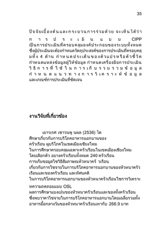 35 
ปัจ จัย เบื้ อ ง ต้น แ ล ะ ก ร ะ บ ว น ก า ร ร่ว ม ด้ว ย จ ะ เห็น ไ ด้ว่า 
ก า ร ป ร ะ เ มิ น แ บ บ CIPP 
เป็น ก ารป ร ะเมิน ที่ค รอ บ ค ลุม อ งค์ป ระ ก อ บข อ ง ระ บบ ทั้ง ห ม ด 
ซึ่งผู้ประเมินจะต้องกาหนดวัตถุประสงค์ของการประเมินที่ครอบคลุ 
ม ทั้ ง 4 ด้า น ก า ห น ด ป ร ะ เด็น ข อ ง ตัว แ ป ร ห รือ ตัว ชี้ วัด 
กาห น ดแ หล่งข้อมูลผู้ให้ข้อ มูล ก าห นด เครื่องมือก ารป ระเมิน 
วิ ธี ก า ร ที่ ใ ช้ ใ น ก า ร เ ก็ บ ร ว บ ร ว ม ข้ อ มู ล 
ก า ห น ด แ น ว ท า ง ก า ร วิ เ ค ร า ะ ห์ ข้ อ มู ล 
และเกณฑ์การประเมินที่ชัดเจน 
งานวิจัยทเี่กยี่วข้อง 
เยาวเรศ เชาวนพู นผล (2536) ได 
ศึกษาเกี่ยวกับการบริโภคอาหารนอกบานของ 
ครัวเรือน ผูบริโภคในเขตเมืองเชียงใหม 
ในการศึกษาครอบคลุมเฉพาะครัวเรือนในเขตเมืองเชียงใหม 
โดยเลือกตัว อยางครัวเรือนทั้งหมด 240 ครัวเรือน 
การเก็บขอมูลใชวิธีสัมภาษณหัวหนาครั วเรือน 
เกี่ยวกับการใชจายในการบริโภคอาหารนอกบานของหัวหนาครัว 
เรือนและของครัวเรือน และทัศนคติ 
ในการบริโภคอาหารนอกบานของหัวหนาครัวเรือนใชการวิเคราะ 
หความถดถอยแบบ OSL 
ผลการศึกษาแบงเปนของหัวหนาครัวเรือนและของทั้งครัวเรือน 
ซึ่งพบวาคาใชจายในการบริโภคอาหารนอกบานโดยเฉลี่ยรวมทั้ง 
อาหารมื้อกลางวันของหัวหนาครัวเรือนเทากับ 266.9 บาท 
 