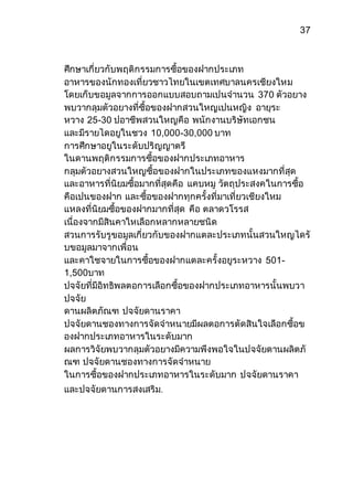 37 
ศึกษาเกี่ยวกับพฤติกรรมการซื้อของฝากประเภท 
อาหารของนักทองเที่ยวชาวไทยในเขตเทศบาลนครเชียงใหม 
โดยเก็บขอมูลจากการออกแบบสอบถามเปนจานวน 370 ตัวอยาง 
พบวากลุมตัวอยางที่ซื้อของฝากสวนใหญเปนหญิง อายุระ 
หวาง 25-30 ปอาชีพสวนใหญคือ พนักงานบริษัทเอกชน 
และมีรายไดอยูในชวง 10,000-30,000 บาท 
การศึกษาอยูในระดับปริญญาตรี 
ในดานพฤติกรรมการซื้อของฝากประเภทอาหาร 
กลุมตัวอยางสวนใหญซื้อของฝากในประเภทของแหงมากที่สุด 
และอาหารที่นิยมซื้อมากที่สุดคือ แคบหมู วัตถุประสงคในการซื้อ 
คือเปนของฝาก และซื้อของฝากทุกครั้งที่มาเที่ยวเชียงใหม 
แหลงที่นิยมซื้อของฝากมากที่สุด คือ ตลาดวโรรส 
เนื่องจากมีสินคาใหเลือกหลากหลายชนิด 
สวนการรับรูขอมูลเกี่ยวกับของฝากแตละประเภทนั้นสวนใหญไดรั 
บขอมูลมาจากเพื่อน 
และคาใชจายในการซื้อของฝากแตละครั้งอยูระหวาง 501- 
1,500บาท 
ปจจัยที่มีอิทธิพลตอการเลือกซื้อของฝากประเภทอาหารนั้นพบวา 
ปจจัย 
ดานผลิตภัณฑ ปจจัยดานราคา 
ปจจัยดานชองทางการจัดจาหนายมีผลตอการตัดสินใจเลือกซื้อข 
องฝากประเภทอาหารในระดับมาก 
ผลการวิจัยพบวากลุมตัวอยางมีความพึงพอใจในปจจัยดานผลิตภั 
ณฑ ปจจัยดานชองทางการจัดจาหนาย 
ในการซื้อของฝากประเภทอาหารในระดับมาก ปจจัยดานราคา 
และปจจัยดานการสงเสริม. 
