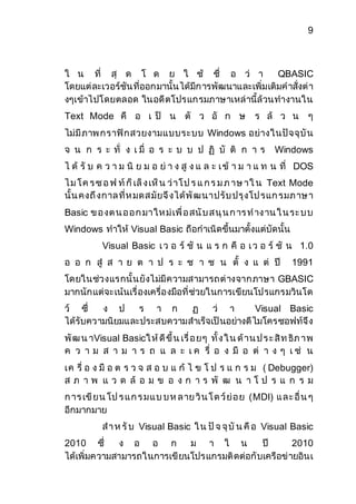9 
ใ น ที่ สุ ด โ ด ย ใ ช้ ชื่ อ ว่ า QBASIC 
โดยแต่ละเวอร์ชันที่ออกมานั้นได้มีการพัฒนาและเพิ่มเติมคาสั่งต่า 
งๆเข้าไปโดยตลอด ในอดีตโปรแกรมภาษาเหล่านี้ล้วนทางานใน 
Text Mode คื อ เ ป็ น ตั ว อั ก ษ ร ล้ ว น ๆ 
ไม่มีภาพ กราฟิกสวยงามแบบระบบ Windows อย่างในปัจจุบัน 
จ น ก ร ะ ทั่ ง เ มื่ อ ร ะ บ บ ป ฏิ บั ติ ก า ร Windows 
ไ ด้ รั บ ค ว า ม นิ ย ม อ ย่ า ง สู ง แ ล ะ เ ข้ า ม า แ ท น ที่ DOS 
ไ ม โ ค ร ซ อ ฟ ท์ก็เล็ง เห็น ว่าโ ป ร แ ก ร ม ภ าษ าใ น Text Mode 
นั้น คงถึงกาล ที่ห มดส มัยจึงได้พัฒนาปรับ ปรุงโป รแก รมภ าษ า 
Basic ข อ งต น อ อ ก มาให ม่เพื่อ สนับ ส นุน ก าร ท าง าน ใ น ระ บ บ 
Windows ทาให้ Visual Basic ถือกาเนิดขึ้นมาตั้งแต่บัดนั้น 
Visual Basic เ ว อ ร์ ชั น แ ร ก คื อ เ ว อ ร์ ชั น 1.0 
อ อ ก สู่ ส า ย ต า ป ร ะ ช า ช น ตั้ ง แ ต่ ปี 1991 
โดยในช่วงแรกนั้นยังไม่มีความสามารถต่างจากภาษา GBASIC 
มากนักแต่จะเน้นเรื่องเครื่องมือที่ช่วยในการเขียนโปรแกรมวินโด 
ว์ ซึ่ ง ป ร า ก ฏ ว่ า Visual Basic 
ได้รับความนิยมและประสบความสาเร็จเป็นอย่างดีไมโครซอฟท์จึง 
พัฒ น าVisual Basicใ ห้ดีขึ้น เรื่อ ยๆ ทั้ง ใ น ด้าน ป ร ะ สิท ธิภ าพ 
ค ว า ม ส า ม า ร ถ แ ล ะ เ ค รื่ อ ง มื อ ต่ า ง ๆ เ ช่ น 
เค รื่ อ ง มื อ ต ร ว จ ส อ บ แ ก้ ไ ข โ ป ร แ ก ร ม ( Debugger) 
ส ภ า พ แ ว ด ล้ อ ม ข อ ง ก า ร พั ฒ น า โ ป ร แ ก ร ม 
ก าร เขียน โป ร แ ก ร ม แ บ บ ห ล าย วิน โ ด ว์ย่อ ย (MDI) แ ล ะ อื่น ๆ 
อีกมากมาย 
ส า ห รับ Visual Basic ใ น ปัจ จุบัน คือ Visual Basic 
2010 ซึ่ ง อ อ ก ม า ใ น ปี 2010 
ได้เพิ่มความสามารถในการเขียนโปรแกรมติดต่อกับเครือข่ายอินเ 
 
