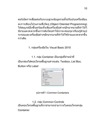 10 
ตอร์เน็ตการเชื่อมต่อกับระบบฐานข้อมูลรวมทั้งปรับปรุงเครื่องมือแ 
ละการเขียนโปรแกรมซึ่งวัตถุ (Object Oriented Programming) 
ให้สมบูรณ์ยิ่งขึ้นพร้อมทั้งเพิ่มเครื่องมือต่างๆอีกมากมายที่ทาให้ใ 
ช้งายและสะดวกขึ้นกว่าเดิมโดยทาให้เราจะค่อยๆมาเรียนรู้ส่วนป 
ระกอบและเครื่องมือต่างๆอีกมากมายที่ทาให้ใช้ง่ายและสะดวกขึ้น 
กว่าเดิม 
1. กลุ่มเครื่องมือใน Visual Basic 2010 
1.1. กลุ่ม Container เป็นกลุ่มที่ทาหน้าที่ 
เป็นกล่องใส่คอนโทรลพื้นฐานต่างๆเช่น Textbox, List Box, 
Button หรือ Label 
รูปภาพที่ 1 Common Containers 
1.2. กลุ่ม Common Controls 
เป็นคอนโทรลพื้นฐานที่เราสามารถนามาวางในคอนโทรลกลุ่ม 
Container 
 