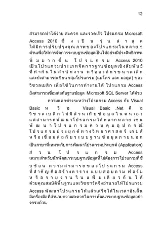 12 
สามารถ ท าไ ด้ง่าย ส ะด วก แ ละ รว ด เร็ว โ ปร แ กร ม Microsoft 
Access 2010 ซึ่ ง เ ป็ น รุ่ น ล่ า สุ ด 
ไ ด้มีก า ร ป รับ ป รุง คุณ ภ า พ ข อ ง โ ป ร แ ก ร ม ใ น ห ล า ย ๆ 
ด้านเพื่อให้การจัดการระบบฐานข้อมูลเป็นได้อย่างมีประสิทธิภาพเ 
พิ่ ม ม า ก ขึ้ น โ ป ร แ ก ร ม Access 2010 
เป็ น โ ป ร แ ก ร ม ป ร ะ เภ ท จัด ก า ร ฐ า น ข้ อ มูล เชิ ง สัม พั น ธ์ 
ที่ ท า กั น ใ น ส า นั ก ง า น ห รื อ อ ง ค์ ก ร ข น า ด เ ล็ก 
และยังสาม ารถเขียน กลุ่มโป รแกร ม (แมโ คร และ มอดูล ) ขอ ง 
วิช ว ล เบ สิก เพื่ อ ใ ช้ใ น ก าร ท าง าน ไ ด้ โ ป ร แ ก ร ม Access 
ยังสามารถเชื่อมต่อกับฐานข้อมูล Microsoft SQL Server ได้ด้วย 
ความแตกต่างระหว่างโปรแกรม Access กับ Visual 
Basic ห รื อ Visual Basic .Net คื อ 
วิ ช ว ล เ บ สิ ก ไ ม่ มี ส่ ว น เ ก็ บ ข้ อ มู ล ใ น ต น เ อ ง 
แ ต่ ส า ม า ร ถ พั ฒ น า โ ป ร แ ก ร ม ไ ด้ ห ล า ก ห ล า ย เ ช่ น 
พั ฒ น า โ ป ร แ ก ร ม ค ว บ คุ ม อุ ป ก ร ณ์ 
โ ป ร แ ก ร ม ป ร ะ ยุ ก ต์ ท า ง วิ ท ย า ศ า ส ต ร์ เ ก ม ส์ 
ห รื อ เ ชื่ อ ม ต่ อ กั บ ร ะ บ บ ฐ า น ข้ อ มู ล ภ า ย น อ ก 
เป็นภาษาที่เหมาะกับการพัฒนาโปรแกรมประยุกต์ (Application) 
ส่ ว น โ ป ร แ ก ร ม Access 
เหมาะสาหรับนักพัฒนาระบบฐานข้อมูลที่ไม่ต้องการโปรแกรมที่ซั 
บ ซ้ อ น ค ว า ม ส า ม า ร ถ ข อ ง โ ป ร แ ก ร ม Access 
ที่ ส า คั ญ คื อ ส ร้ า ง ต า ร า ง แ บ บ ส อ บ ถ า ม ฟ อ ร์ ม 
ห รื อ ร า ย ง า น ใ น แ ฟ้ ม เ ดี ย ว กั น ไ ด้ 
ด้วยคุณ ส ม บัติพื้ น ฐาน แ ล ะวิซซ าร์ด จึง อ าน ว ยใ ห้โ ป ร แ ก ร ม 
Access พัฒ น า โ ป ร แ ก ร ม ใ ห้แ ล้ว เส ร็จ ไ ด้ใ น เว ล าอัน สั้ น 
มีเครื่องมือที่อานวยความสะดวกในการพัฒนาระบบฐานข้อมูลอย่า 
งครบถ้วน 
 