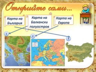 Карта на 
България 
Карта на 
Балкански 
полуостров 
Карта на 
Европа 
1 
2 
3 
 