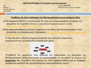 ΦΥΛΛΟ ΕΡΓΑΣΙΑΣ 2 (Τα φύλα στη λογοτεχνία) 
Τάξη: Ομάδα: ΚΑΤΗΓΟΡΟΙ 
Μάθημα: Ονοματεπώνυμα μελών της ομάδας: 
Διδακτική ενότητα: 
Ημερομηνία: 
Υποθέστε ότι είστε κατήγοροι της Κλυταιμνήστρας σε μια σύγχρονη δίκη 
α) Να παρακολουθήσετε το απόσπασμα 10’ από την κινηματογραφική μεταφορά της 
τραγωδίας του Ευριπίδη Ηλέκτρα, σε σκηνοθεσία Μιχάλη Κακογιάννη (1962) 
http://www.youtube.com/watch?v=wWLpclJ3xfk 
β) Να παρακολουθήσετε το βίντεο «Ορέστεια ή η ευθύνη της Κλυταιμνήστρας» στην 
ιστοσελίδα της Εκπαιδευτικής Τηλεόρασης http://www.edutv.gr/component/k2/oresteia-i-efthyni-tis- 
klytaimnistras 
 Ποια θα ήταν η βασική επιχειρηματολογία σας; Κρατήστε σημειώσεις 
συμπληρώνοντας τον ακόλουθο εννοιολογικό χάρτη: 
Υποθέστε ότι αγορεύετε στην αίθουσα του δικαστηρίου ως κατήγοροι της 
Κλυταιμνήστρας! Χρησιμοποιώντας το κειμενογράφο, να συντάξετε το κείμενο της 
αγόρευσής σας. Θυμηθείτε όσα έχουμε πει στην Έκφραση-Έκθεση για τις διαφορές 
προφορικού-γραπτού και προσχεδιασμένου-απροσχεδίαστου λόγου! 
 