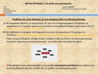 ΦΥΛΛΟ ΕΡΓΑΣΙΑΣ 3 (Τα φύλα στη λογοτεχνία) 
Τάξη: Ομάδα: ΔΙΚΑΣΤΕΣ 
Μάθημα: Ονοματεπώνυμα μελών της ομάδας: 
Διδακτική ενότητα: 
Ημερομηνία: 
Υποθέστε ότι είστε δικαστές σε μια σύγχρονη δίκη της Κλυταιμνήστρας. 
α) Να παρακολουθήσετε το απόσπασμα 10’ από την κινηματογραφική μεταφορά της 
τραγωδίας του Ευριπίδη Ιφιγένεια εν Αυλίδι σε σκηνοθεσία Μιχάλη Κακογιάννη (1977) 
http://www.youtube.com/watch?v=aDU0pKOGzQ8 
β) Να διαβάσετε το κείμενο της Marguerite Yourcenar, Κλυταιμνήστρα ή Το έγκλημα στη 
διεύθυνσηhttp://www.greek-language.gr/Resources/ancient_greek/anthology/mythology/browse.html?text_id=4 
 Ποια στοιχεία θεωρείτε ελαφρυντικά ή επιβαρυντικά της θέσης της κατηγορουμένης; 
Κρατήστε σημειώσεις συμπληρώνοντας τον ακόλουθο εννοιολογικό χάρτη. 
Να γράψετε στον κειμενογράφο με τη μορφή εσωτερικού μονολόγου τις σκέψεις και 
τα συναισθήματά σας για το ήθος και τις πράξεις της κατηγορουμένης. 
 