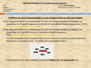 ΦΥΛΛΟ ΕΡΓΑΣΙΑΣ 4 (Τα φύλα στη λογοτεχνία) 
Τάξη: Ομάδα: ΔΗΜΟΣΙΟΓΡΑΦΟΙ 
Μάθημα: Ονοματεπώνυμα μελών της ομάδας: 
Διδακτική ενότητα: 
Ημερομηνία: 
Υποθέστε ότι είστε δημοσιογράφοι σε μια σύγχρονη δίκη της Κλυταιμνήστρας 
α) Να παρακολουθήσετε το απόσπασμα 10’ από την κινηματογραφική μεταφορά της 
τραγωδίας του Ευριπίδη Ιφιγένεια εν Αυλίδι σε σκηνοθεσία Μιχάλη Κακογιάννη (1977) 
http://www.youtube.com/watch?v=aDU0pKOGzQ8 
β) Να παρακολουθήσετε το απόσπασμα 10’ από την κινηματογραφική μεταφορά της 
τραγωδίας του Ευριπίδη Ηλέκτρα, σε σκηνοθεσία Μιχάλη Κακογιάννη 
(1962)http://www.youtube.com/watch?v=wWLpclJ3xfk 
 Πώς θα σκιαγραφούσατε το χαρακτήρα και τα κίνητρα της κατηγορουμένης; Κρατήστε 
σημειώσεις συμπληρώνοντας τον ακόλουθο εννοιολογικό χάρτη: 
Να γράψετε στον κειμενογράφο ένα σχετικό άρθρο για την εφημερίδα σας. 
 