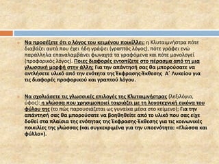  Να προσέξετε ότι ο λόγος του κειμένου ποικίλλει: η Κλυταιμνήστρα πότε 
διαβάζει αυτά που έχει ήδη γράψει (γραπτός λόγος), πότε γράφει ενώ 
παράλληλα επαναλαμβάνει φωναχτά τα γραφόμενα και πότε μονολογεί 
(προφορικός λόγος). Ποιες διαφορές εντοπίζετε στο πέρασμα από τη μια 
γλωσσική μορφή στην άλλη; Για την απάντησή σας θα μπορούσατε να 
αντλήσετε υλικό από την ενότητα της Έκφρασης-Έκθεσης Α΄ Λυκείου για 
τις διαφορές προφορικού και γραπτού λόγου. 
 Να σχολιάσετε τις γλωσσικές επιλογές της Κλυταιμνήστρας (λεξιλόγιο, 
ύφος): η γλώσσα που χρησιμοποιεί ταιριάζει με τη λογοτεχνική εικόνα του 
φύλου της (το πώς παρουσιάζεται ως γυναίκα μέσα στο κείμενο); Για την 
απάντησή σας θα μπορούσατε να βοηθηθείτε από το υλικό που σας είχε 
δοθεί στα πλαίσια της ενότητας της Έκφρασης-Έκθεσης για τις κοινωνικές 
ποικιλίες της γλώσσας (και συγκεκριμένα για την υποενότητα: «Γλώσσα και 
φύλλο»). 
 