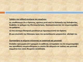  Γράψτε την πιθανή συνέχεια του κειμένου: 
ας υποθέσουμε ότι ο Ορέστης, αμέσως μετά από τη διάπραξη της δολοφονίας, 
διαβάζει το γράμμα της Κλυταιμνήστρας. Χρησιμοποιώντας τον κειμενογράφο, 
να γράψετε: 
α) ένα σύντομο θεατρικό μονόλογο με πρωταγωνιστή τον Ορέστη 
β) μια επιστολή της Ηλέκτρας προς τον αυτοεξόριστο μητροκτόνο αδελφό της 
 Ζωντανέψτε το κείμενο ντύνοντας το εικαστικά και μουσικά! 
Επιλέξτε τρία χωρία (3-5 γραμμές το καθένα), αντιγράψτε τα στο κειμενογράφο 
και προσθέστε υπερσυνδέσμους οι οποίοι θα οδηγούν σε εικόνες και μουσικά 
κομμάτια που εσείς θεωρείτε κατάλληλα. 
 