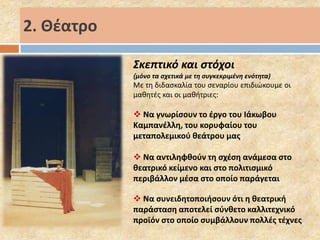 Σκεπτικό και στόχοι 
(μόνο τα σχετικά με τη συγκεκριμένη ενότητα) 
Με τη διδασκαλία του σεναρίου επιδιώκουμε οι 
μαθητές και οι μαθήτριες: 
 Να γνωρίσουν το έργο του Ιάκωβου 
Καμπανέλλη, του κορυφαίου του 
μεταπολεμικού θεάτρου μας 
 Να αντιληφθούν τη σχέση ανάμεσα στο 
θεατρικό κείμενο και στο πολιτισμικό 
περιβάλλον μέσα στο οποίο παράγεται 
 Να συνειδητοποιήσουν ότι η θεατρική 
παράσταση αποτελεί σύνθετο καλλιτεχνικό 
προϊόν στο οποίο συμβάλλουν πολλές τέχνες 
2. Θέατρο 
 