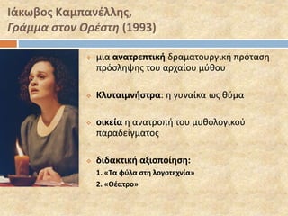 Ιάκωβος Καμπανέλλης, 
Γράμμα στον Ορέστη (1993) 
 μια ανατρεπτική δραματουργική πρόταση 
πρόσληψης του αρχαίου μύθου 
 Κλυταιμνήστρα: η γυναίκα ως θύμα 
 οικεία η ανατροπή του μυθολογικού 
παραδείγματος 
 διδακτική αξιοποίηση: 
1. «Τα φύλα στη λογοτεχνία» 
2. «Θέατρο» 
 