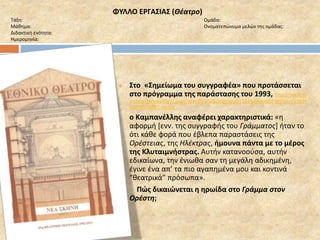 ΦΥΛΛΟ ΕΡΓΑΣΙΑΣ (Θέατρο) 
Τάξη: Ομάδα: 
Μάθημα: Ονοματεπώνυμα μελών της ομάδας: 
Διδακτική ενότητα: 
Ημερομηνία: 
 Στο «Σημείωμα του συγγραφέα» που προτάσσεται 
στο πρόγραμμα της παράστασης του 1993, http://www.nt-archive. 
gr/viewfiles1.aspx?playID=303&programID=153&programFileDisk=Y1993P 
L08PR1PG007_sc.jpg 
ο Καμπανέλλης αναφέρει χαρακτηριστικά: «η 
αφορμή [ενν. της συγγραφής του Γράμματος] ήταν το 
ότι κάθε φορά που έβλεπα παραστάσεις της 
Ορέστειας, της Ηλέκτρας, ήμουνα πάντα με το μέρος 
της Κλυταιμνήστρας. Αυτήν κατανοούσα, αυτήν 
εδικαίωνα, την ένιωθα σαν τη μεγάλη αδικημένη, 
έγινε ένα απ’ τα πιο αγαπημένα μου και κοντινά 
“θεατρικά” πρόσωπα». 
Πώς δικαιώνεται η ηρωίδα στο Γράμμα στον 
Ορέστη; 
 