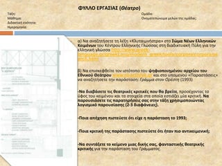 ΦΥΛΛΟ ΕΡΓΑΣΙΑΣ (Θέατρο) 
Τάξη: Ομάδα: 
Μάθημα: Ονοματεπώνυμα μελών της ομάδας: 
Διδακτική ενότητα: 
Ημερομηνία: 
 α) Να αναζητήσετε τη λέξη «Κλυταιμνήστρα» στο Σώμα Νέων Ελληνικών 
Κειμένων του Κέντρου Ελληνικής Γλώσσας στη διαδικτυακή Πύλη για την 
ελληνική γλώσσα http://www.greek-language. 
gr/greekLang/modern_greek/tools/corpora/corpora/se 
arch.html 
 β) Να επισκεφθείτε τον ιστότοπο του ψηφιοποιημένου αρχείου του 
Εθνικού Θεάτρου www.nt-archive.gr και στο υπομενού «Παραστάσεις» 
να αναζητήσετε την παράσταση: Γράμμα στον Ορέστη (1993) 
 -Να διαβάσετε τις θεατρικές κριτικές που θα βρείτε, προσέχοντας το 
ύφος του κειμένου και τα στοιχεία στα οποία εστιάζει μία κριτική. Να 
παρουσιάσετε τις παρατηρήσεις σας στην τάξη χρησιμοποιώντας 
λογισμικό παρουσίασης (2-3 διαφάνειες). 
 -Ποια απήχηση πιστεύετε ότι είχε η παράσταση το 1993; 
 -Ποια κριτική της παράστασης πιστεύετε ότι ήταν πιο αντικειμενική; 
 -Να συντάξετε το κείμενο μιας δικής σας, φανταστικής θεατρικής 
κριτικής για την παράσταση του Γράμματος. 
 