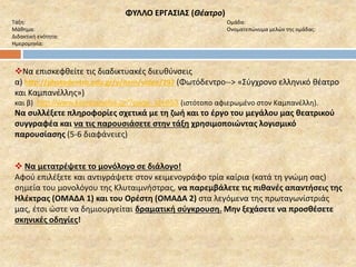 ΦΥΛΛΟ ΕΡΓΑΣΙΑΣ (Θέατρο) 
Τάξη: Ομάδα: 
Μάθημα: Ονοματεπώνυμα μελών της ομάδας: 
Διδακτική ενότητα: 
Ημερομηνία: 
Να επισκεφθείτε τις διαδικτυακές διευθύνσεις 
α) http://photodentro.edu.gr/v/item/video/297 (Φωτόδεντρο--> «Σύγχρονο ελληνικό θέατρο 
και Καμπανέλλης») 
και β) http://www.kambanellis.gr/?page_id=653 (ιστότοπο αφιερωμένο στον Καμπανέλλη). 
Να συλλέξετε πληροφορίες σχετικά με τη ζωή και το έργο του μεγάλου μας θεατρικού 
συγγραφέα και να τις παρουσιάσετε στην τάξη χρησιμοποιώντας λογισμικό 
παρουσίασης (5-6 διαφάνειες) 
 Να μετατρέψετε το μονόλογο σε διάλογο! 
Αφού επιλέξετε και αντιγράψετε στον κειμενογράφο τρία καίρια (κατά τη γνώμη σας) 
σημεία του μονολόγου της Κλυταιμνήστρας, να παρεμβάλετε τις πιθανές απαντήσεις της 
Ηλέκτρας (ΟΜΑΔΑ 1) και του Ορέστη (ΟΜΑΔΑ 2) στα λεγόμενα της πρωταγωνίστριάς 
μας, έτσι ώστε να δημιουργείται δραματική σύγκρουση. Μην ξεχάσετε να προσθέσετε 
σκηνικές οδηγίες! 
 