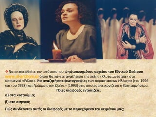 Να επισκεφθείτε τον ιστότοπο του ψηφιοποιημένου αρχείου του Εθνικού Θεάτρου 
www.nt-archive.gr όπου θα κάνετε αναζήτηση της λέξης «Κλυταιμνήστρα» στο 
υπομενού «Ρόλοι». Να αναζητήσετε φωτογραφίες των παραστάσεων Ηλέκτρα (του 1996 
και του 1998) και Γράμμα στον Ορέστη (1993) στις οποίες απεικονίζεται η Κλυταιμνήστρα. 
Ποιες διαφορές εντοπίζετε: 
α) στα κοστούμια; 
β) στο σκηνικό; 
Πώς συνδέονται αυτές οι διαφορές με το περιεχόμενο του κειμένου μας; 
 