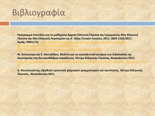 Βιβλιογραφία 
 Πρόγραμμα Σπουδών για τα μαθήματα Αρχαία Ελληνική Γλώσσα και Γραμματεία, Νέα Ελληνική 
Γλώσσα και Νέα Ελληνική Λογοτεχνία της Α΄ τάξης Γενικού Λυκείου, 2011, (ΦΕΚ 1562/2011 - 
Αριθμ.70001/Γ2). http://digitalschool.minedu.gov.gr/modules/document/file.php/DSGL-A110/% 
CE%94%CE%95%CE%A0%CE%A0%CE%A3- 
%CE%91%CE%A0%CE%A3/programma_spoudon_ne_glossa_new.pdf 
 Μ. Κελεπούρη και Ε. Χοντολίδου, Μελέτη για τα εκπαιδευτικά σενάρια στη διδασκαλία της 
λογοτεχνίας στη δευτεροβάθμια εκπαίδευση, Κέντρο Ελληνικής Γλώσσας, Θεσσαλονίκη 2012. 
http://www.greeklanguage.gr/sites/default/files/digital_school/3.1.3_melete_senarion_logotekhnias_2.p 
df 
 Δ. Κουτσογιάννης, Εφηβικές πρακτικές ψηφιακού γραμματισμού και ταυτότητες, Κέντρο Ελληνικής 
Γλώσσας , Θεσσαλονίκη 2011. 
 