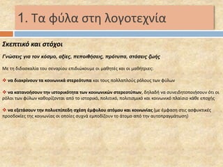 1. Τα φύλα στη λογοτεχνία 
Σκεπτικό και στόχοι 
Γνώσεις για τον κόσμο, αξίες, πεποιθήσεις, πρότυπα, στάσεις ζωής 
Με τη διδασκαλία του σεναρίου επιδιώκουμε οι μαθητές και οι μαθήτριες: 
 να διακρίνουν τα κοινωνικά στερεότυπα και τους πολλαπλούς ρόλους των φύλων 
 να κατανοήσουν την ιστορικότητα των κοινωνικών στερεοτύπων, δηλαδή να συνειδητοποιήσουν ότι οι 
ρόλοι των φύλων καθορίζονται από το ιστορικό, πολιτικό, πολιτισμικό και κοινωνικό πλαίσιο κάθε εποχής 
 να εξετάσουν την πολυεπίπεδη σχέση έμφυλου ατόμου και κοινωνίας (με έμφαση στις ασφυκτικές 
προσδοκίες της κοινωνίας οι οποίες συχνά εμποδίζουν το άτομο από την αυτοπραγμάτωση) 
 