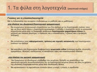 1. Τα φύλα στη λογοτεχνία (σκεπτικό-στόχοι) 
Γνώσεις για τη γλώσσα/λογοτεχνία 
Με τη διδασκαλία του σεναρίου επιδιώκουμε οι μαθητές και οι μαθήτριες: 
-στα πλαίσια του γλωσσικού/λογοτεχνικού γραμματισμού 
 Να συγκρίνουν τα κοινωνικά στερεότυπα των δύο φύλων με τις λογοτεχνικές εικόνες τους 
και να δουν κατά πόσον η λογοτεχνία αναπαράγει ή αλλάζει ή ανατρέπει αυτά τα κοινωνικά 
στερεότυπα μέσα από τη διαγραφή ανάλογων λογοτεχνικών χαρακτήρων-τύπων (η 
μητρική και πατρική φιγούρα, ο τύραννος και ο επαναστάτης, ο βίαιος και ο τρυφερός 
σύζυγος) 
 Να εντοπίσουν τους αφηγηματικούς τρόπους και τεχνικές κατασκευής των λογοτεχνικών 
εικόνων των φύλων 
 Να ασκηθούν στη δημιουργία διαφορετικών κειμενικών ειδών (επίσημη ομιλία, επιστολή, 
ημερολόγιο, θέατρο), επιλέγοντας το κατάλληλο ύφος και επικοινωνιακό πλαίσιο 
-στα πλαίσια του κριτικού γραμματισμού 
 Να διακρίνουν το ιδεολογικό υπόβαθρο του κειμένου, δηλαδή να αναπτύξουν την 
ικανότητα κριτικής συνειδητοποίησης ότι τα λογοτεχνικά κείμενα (όπως και όλες οι χρήσεις 
της γλώσσας) διαμορφώνονται μέσα από ιδεολογικές θέσεις 
 Να κατανοήσουν τη σχετικότητα εννοιών όπως η ενοχή, η πίστη, η προδοσία 
 