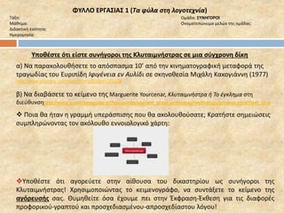 ΦΥΛΛΟ ΕΡΓΑΣΙΑΣ 1 (Τα φύλα στη λογοτεχνία) 
Τάξη: Ομάδα: ΣΥΝΗΓΟΡΟΙ 
Μάθημα: Ονοματεπώνυμα μελών της ομάδας: 
Διδακτική ενότητα: 
Ημερομηνία: 
Υποθέστε ότι είστε συνήγοροι της Κλυταιμνήστρας σε μια σύγχρονη δίκη 
α) Να παρακολουθήσετε το απόσπασμα 10’ από την κινηματογραφική μεταφορά της 
τραγωδίας του Ευριπίδη Ιφιγένεια εν Αυλίδι σε σκηνοθεσία Μιχάλη Κακογιάννη (1977) 
http://www.youtube.com/watch?v=aDU0pKOGzQ8 
β) Να διαβάσετε το κείμενο της Marguerite Yourcenar, Κλυταιμνήστρα ή Το έγκλημα στη 
διεύθυνσηhttp://www.greek-language.gr/Resources/ancient_greek/anthology/mythology/browse.html?text_id=4 
 Ποια θα ήταν η γραμμή υπεράσπισης που θα ακολουθούσατε; Κρατήστε σημειώσεις 
συμπληρώνοντας τον ακόλουθο εννοιολογικό χάρτη: 
Υποθέστε ότι αγορεύετε στην αίθουσα του δικαστηρίου ως συνήγοροι της 
Κλυταιμνήστρας! Χρησιμοποιώντας το κειμενογράφο, να συντάξετε το κείμενο της 
αγόρευσής σας. Θυμηθείτε όσα έχουμε πει στην Έκφραση-Έκθεση για τις διαφορές 
προφορικού-γραπτού και προσχεδιασμένου-απροσχεδίαστου λόγου! 
 