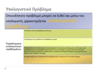 Υπολογιστικό Πρόβλημα 
Οποιοδήποτε πρόβλημα μπορεί να λυθεί και μέσω του υπολογιστή, χαρακτηρίζεται υπολογιστικό πρόβλημα. 
Παραδείγματα υπολογιστικών προβλημάτων 
Η επίλυση της δευτεροβάθμιας εξίσωσης. 
Η ταξινόμηση των μαθητών σε αλφαβητική σειρά. 
Η αναζήτηση και ο υπολογισμός της χιλιομετρικά συντομότερης διαδρομής που θα κάνει ένας ταχυδρόμος για να επισκεφθεί δέκα χωριά και να επιστρέψει στο χωριό από όπου ξεκίνησε περνώντας μόνο μία φορά από κάθε χωριό, με βάση έναν δεδομένο χάρτη των χωριών και των δρόμων που συνδέουν τα χωριά. 
Η εύρεση λέξης που να ξεκινά από ένα γράμμα και να τελειώνει σε ένα άλλο γράμμα.  