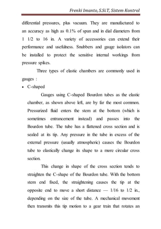 Frenki Imanto, S.Si.T, Sistem Kontrol 
differential pressures, plus vacuum. They are manufactured to 
an accuracy as high as 0.1% of span and in dial diameters from 
1 1/2 to 16 in. A variety of accessories can extend their 
performance and usefulness. Snubbers and gauge isolators can 
be installed to protect the sensitive internal workings from 
pressure spikes. 
Three types of elastic chambers are commonly used in 
gauges : 
 C-shaped 
Gauges using C-shaped Bourdon tubes as the elastic 
chamber, as shown above left, are by far the most common. 
Pressurized fluid enters the stem at the bottom (which is 
sometimes entrancement instead) and passes into the 
Bourdon tube. The tube has a flattened cross section and is 
sealed at its tip. Any pressure in the tube in excess of the 
external pressure (usually atmospheric) causes the Bourdon 
tube to elastically change its shape to a more circular cross 
section. 
This change in shape of the cross section tends to 
straighten the C-shape of the Bourdon tube. With the bottom 
stem end fixed, the straightening causes the tip at the 
opposite end to move a short distance — 1/16 to 1/2 in., 
depending on the size of the tube. A mechanical movement 
then transmits this tip motion to a gear train that rotates an 
 