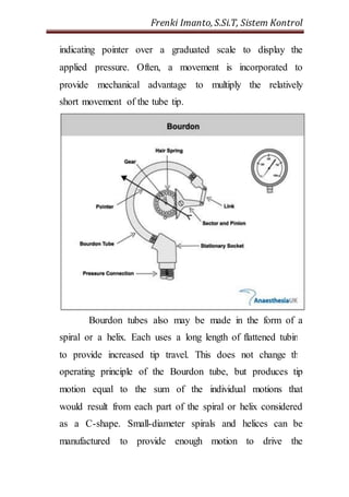 Frenki Imanto, S.Si.T, Sistem Kontrol 
indicating pointer over a graduated scale to display the 
applied pressure. Often, a movement is incorporated to 
provide mechanical advantage to multiply the relatively 
short movement of the tube tip. 
Bourdon tubes also may be made in the form of a 
spiral or a helix. Each uses a long length of flattened tubing 
to provide increased tip travel. This does not change the 
operating principle of the Bourdon tube, but produces tip 
motion equal to the sum of the individual motions that 
would result from each part of the spiral or helix considered 
as a C-shape. Small-diameter spirals and helices can be 
manufactured to provide enough motion to drive the 
 