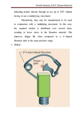 Frenki Imanto, S.Si.T, Sistem Kontrol 
indicating pointer directly through an arc up to 270° without 
having to use a multiplying movement. 
Alternatively, they may be manufactured to be used 
in conjunction with a multiplying movement. In this case, 
the required motion is distributed over several turns, 
resulting in lower stress in the Bourdon material. This 
improves fatigue life when compared to a C-shaped 
Bourdon tube in the same pressure range. 
 Helical 
 