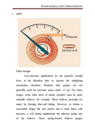 Frenki Imanto, S.Si.T, Sistem Kontrol 
 spiral 
Other designs 
Low-pressure applications do not generate enough 
force in the Bourdon tube to operate the multiplying 
mechanism, therefore, Bourdon tube gauges are not 
generally used for pressure spans under 12 psi. For these 
ranges, some other form of elastic chamber must be used, 
ametallic bellows, for example. These bellows generally are 
made by forming thin-wall tubing. However, to obtain a 
reasonable fatigue life and motion that is more linear with 
pressure, a coil spring supplements the inherent spring rate 
of the bellows. These spring-loaded bellows gauges 
 