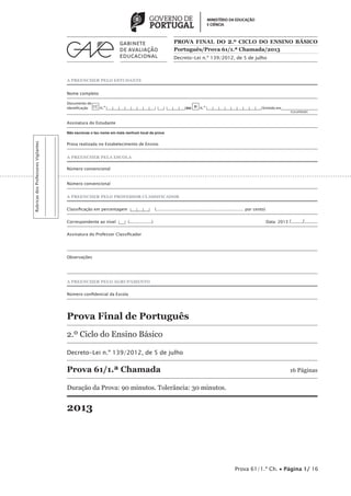 A PREENCHER PELO ESTUDANTE 
PROVA FINAL DO 2.º CICLO DO ENSINO BÁSICO 
Português/Prova 61/1.ª Chamada/2013 
Decreto-Lei n.º 139/2012, de 5 de julho 
Nome completo 
Documento de 
identificação CC n.º |___|___|___|___|___|___|___|___| |___| |___|___|___| ou BI n.º |___|___|___|___|___|___|___|___|___| Emitido em___________________ 
(Localidade) 
Assinatura do Estudante 
Não escrevas o teu nome em mais nenhum local da prova 
Prova realizada no Estabelecimento de Ensino 
A PREENCHER PELA ESCOLA 
Número convencional 
Número convencional 
A PREENCHER PELO PROFESSOR CLASSIFICADOR 
Classificação em percentagem |___|___|___| (................................................................... por cento) 
Correspondente ao nível |___| (.................) Data: 2013 /......../......... 
Assinatura do Professor Classificador 
Observações 
A PREENCHER PELO AGRUPAMENTO 
Número confidencial da Escola 
Prova Final de Português 
2.º Ciclo do Ensino Básico 
Decreto-Lei n.º 139/2012, de 5 de julho 
Prova 61/1.ª Chamada 16 Páginas 
Duração da Prova: 90 minutos. Tolerância: 30 minutos. 
2013 
Prova 61/1.ª Ch. • Página 1/ 16 
Rubricas dos Professores Vigilantes 
 