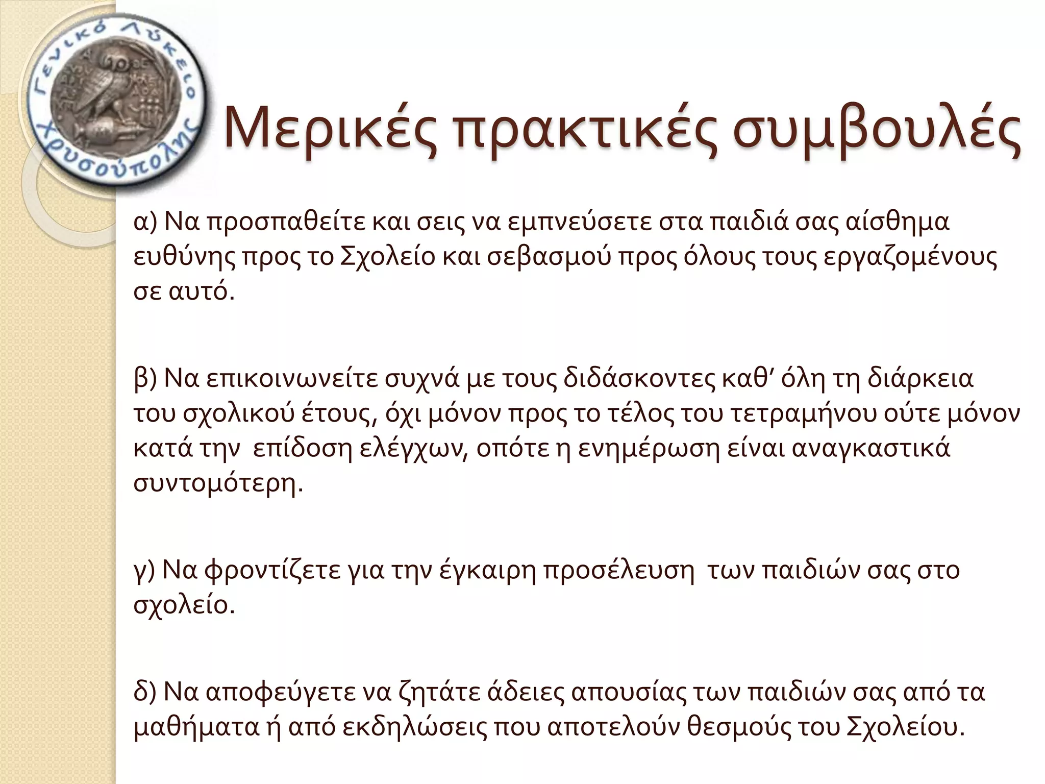 Μερικές πρακτικές συμβουλές 
α) Να προσπαθείτε και σεις να εμπνεύσετε στα παιδιά σας αίσθημα 
ευθύνης προς το Σχολείο και σεβασμού προς όλους τους εργαζομένους 
σε αυτό. 
β) Να επικοινωνείτε συχνά με τους διδάσκοντες καθ’ όλη τη διάρκεια 
του σχολικού έτους, όχι μόνον προς το τέλος του τετραμήνου ούτε μόνον 
κατά την επίδοση ελέγχων, οπότε η ενημέρωση είναι αναγκαστικά 
συντομότερη. 
γ) Να φροντίζετε για την έγκαιρη προσέλευση των παιδιών σας στο 
σχολείο. 
δ) Να αποφεύγετε να ζητάτε άδειες απουσίας των παιδιών σας από τα 
μαθήματα ή από εκδηλώσεις που αποτελούν θεσμούς του Σχολείου. 
 