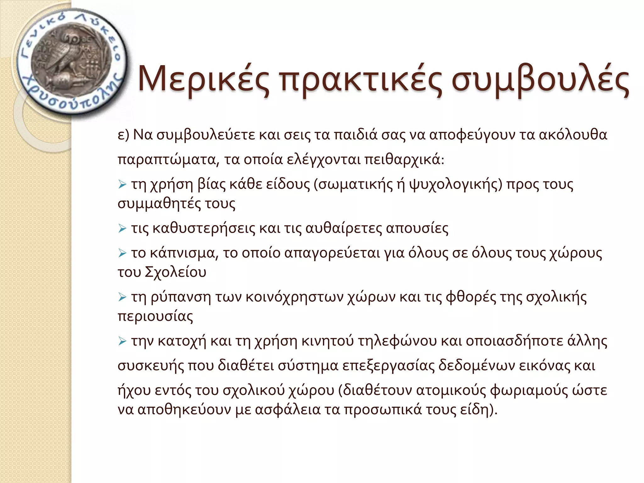 Μερικές πρακτικές συμβουλές 
ε) Να συμβουλεύετε και σεις τα παιδιά σας να αποφεύγουν τα ακόλουθα 
παραπτώματα, τα οποία ελέγχονται πειθαρχικά: 
 τη χρήση βίας κάθε είδους (σωματικής ή ψυχολογικής) προς τους 
συμμαθητές τους 
 τις καθυστερήσεις και τις αυθαίρετες απουσίες 
 το κάπνισμα, το οποίο απαγορεύεται για όλους σε όλους τους χώρους 
του Σχολείου 
 τη ρύπανση των κοινόχρηστων χώρων και τις φθορές της σχολικής 
περιουσίας 
 την κατοχή και τη χρήση κινητού τηλεφώνου και οποιασδήποτε άλλης 
συσκευής που διαθέτει σύστημα επεξεργασίας δεδομένων εικόνας και 
ήχου εντός του σχολικού χώρου (διαθέτουν ατομικούς φωριαμούς ώστε 
να αποθηκεύουν με ασφάλεια τα προσωπικά τους είδη). 
 