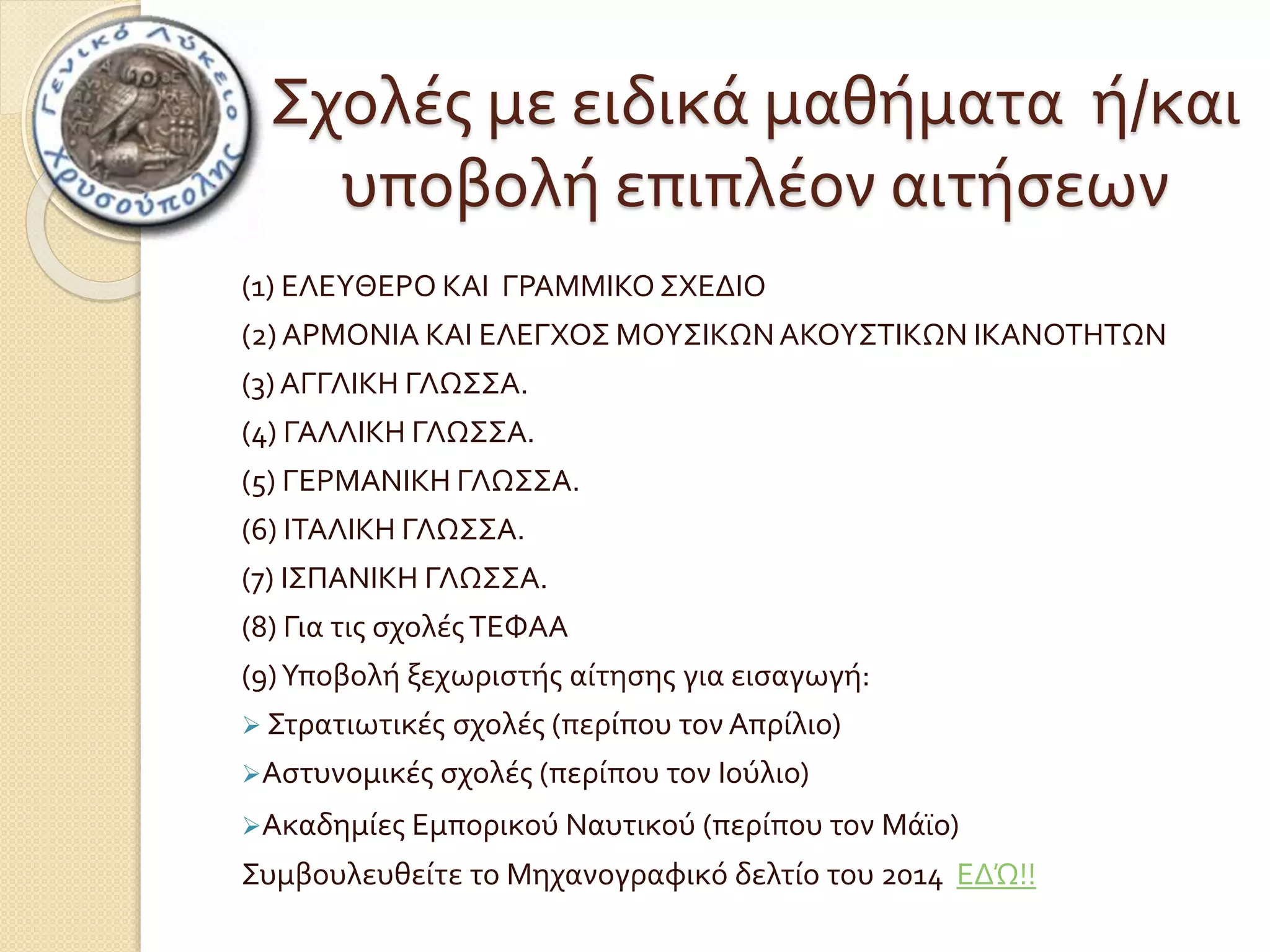 Σχολές με ειδικά μαθήματα ή/και 
υποβολή επιπλέον αιτήσεων 
(1) ΕΛΕΥΘΕΡΟ ΚΑΙ ΓΡΑΜΜΙΚΟ ΣΧΕΔΙΟ 
(2) ΑΡΜΟΝΙΑ ΚΑΙ ΕΛΕΓΧΟΣ ΜΟΥΣΙΚΩΝ ΑΚΟΥΣΤΙΚΩΝ ΙΚΑΝΟΤΗΤΩΝ 
(3) ΑΓΓΛΙΚΗ ΓΛΩΣΣΑ. 
(4) ΓΑΛΛΙΚΗ ΓΛΩΣΣΑ. 
(5) ΓΕΡΜΑΝΙΚΗ ΓΛΩΣΣΑ. 
(6) ΙΤΑΛΙΚΗ ΓΛΩΣΣΑ. 
(7) ΙΣΠΑΝΙΚΗ ΓΛΩΣΣΑ. 
(8) Για τις σχολές ΤΕΦΑΑ 
(9) Υποβολή ξεχωριστής αίτησης για εισαγωγή: 
 Στρατιωτικές σχολές (περίπου τον Απρίλιο) 
Αστυνομικές σχολές (περίπου τον Ιούλιο) 
Ακαδημίες Εμπορικού Ναυτικού (περίπου τον Μάϊο) 
Συμβουλευθείτε το Μηχανογραφικό δελτίο του 2014 ΕΔΏ!! 
 