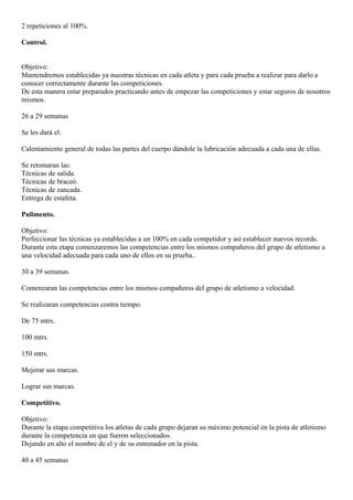 2 repeticiones al 100%. 
Control. 
Objetivo: 
Mantendremos establecidas ya nuestras técnicas en cada atleta y para cada prueba a realizar para darlo a 
conocer correctamente durante las competiciones. 
De esta manera estar preparados practicando antes de empezar las competiciones y estar seguros de nosotros 
mismos. 
26 a 29 semanas 
Se les dará el: 
Calentamiento general de todas las partes del cuerpo dándole la lubricación adecuada a cada una de ellas. 
Se retomaran las: 
Técnicas de salida. 
Técnicas de braceó. 
Técnicas de zancada. 
Entrega de estafeta. 
Pulimento. 
Objetivo: 
Perfeccionar las técnicas ya establecidas a un 100% en cada competidor y así establecer nuevos records. 
Durante esta etapa comenzaremos las competencias entre los mismos compañeros del grupo de atletismo a 
una velocidad adecuada para cada uno de ellos en su prueba.. 
30 a 39 semanas. 
Comenzaran las competencias entre los mismos compañeros del grupo de atletismo a velocidad. 
Se realizaran competencias contra tiempo. 
De 75 mtrs. 
100 mtrs. 
150 mtrs. 
Mejorar sus marcas. 
Lograr sus marcas. 
Competitivo. 
Objetivo: 
Durante la etapa competitiva los atletas de cada grupo dejaran su máximo potencial en la pista de atletismo 
durante la competencia en que fueron seleccionados. 
Dejando en alto el nombre de el y de su entrenador en la pista. 
40 a 45 semanas 
 