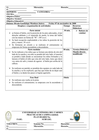 G:__________________ 
E:__________________ 
Microciclo: 
____________________ 
Horario:__________________ 
DEPORTE: __________________ CATEGORIA: _____________________________________ 
FECHA:_________________ 
Objetivo Físico:___________________________________________________________________ 
Objetivo Técnico:_________________________________________________________________ 
Objetivo Educativo:_______________________________________________________________ 
Alumna: Divain Guadalupe Mendoza Juárez. Fecha: 07 de noviembre de 2008 
Desglose y organización de actividades Tiempo Recursos 
Didácticos 
Parte inicial 
 se botara el balón, con la posición de los pies adecuadas, el pie 
derecho adelante y el izquierdo de punta, la toma del balón 
con las manos en forma de “W”. 100 veces. 
 Se hará recepción explicándole a los niños la posición de los 
pies y manos. 50 veces 
 Se formaran en circulo y se realizara el estiramiento se 
empezara de forma ascendente a descendente. 
30 min.  Balones de 
voleibol 
Parte medular 
 Se les indicara a los niños que se formen uno detrás de otro del 
lado de la cancha y un niño se pondrá del otro lado, el maestro 
se pondrá a lado donde se encuentran los niños formados y le 
lanzara el balón al niño que esta del otro lado, tiene que decir 
voy antes de salir y tratara de agarrar el balón por arriba de la 
cabeza. 
 Se realizara un partido se pondrán dos equipos en cada lado de 
la cancha y se les explicara, que hay que tratar de no dejar caer 
el balón y se darán tres pases si logran agarrarlo. 
50 min. Técnica Didáctica 
Mando directo 
modificado 
Fase final 
 Se realizara una vuelta en la pista. 
 Se realizara el estiramiento; se empezara con la ascendente a 
descendente. 
10min 
UNIVERSIDAD AUTÓNOMA DEL CARMEN 
PRACTICAS DE CAMPO (voleibol) 
PLAN DIARIO No. 
FASE: 
____________________ 
SUBFASE: 
____________________ 
Mesociclo: 
___________________ 
VOLUMEN:_________ 
G:__________________ 
E:__________________ 
Semana No.__________ 
Microciclo: 
____________________ 
Duración:_________________ 
Horario:__________________ 
 