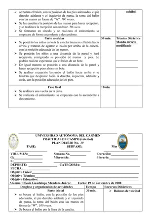  se botara el balón, con la posición de los pies adecuadas, el pie 
derecho adelante y el izquierdo de punta, la toma del balón 
con las manos en forma de “W”. 100 veces. 
 Se les enseñara la posición de las manos para hacer recepción, 
y se realizara la recepción con un bote. 50 veces. 
 Se formaran en circulo y se realizara el estiramiento se 
empezara de forma ascendente a descendente. 
voleibol 
Parte medular 
 Se pondrán los niños en toda la cancha lanzaran el balón hacia 
arriba y trataran de agarrar el balón por arriba de la cabeza, 
con la posición adecuada de las manos. 
 Se pondrán los niños a una distancia de la pared y hará 
recepción, corrigiendo su posición de manos y pies. Lo 
podrán realizar esperando que el balón de un bote. 
 De igual manera se pondrán a una distancia de la pared y 
harán recepción pero ahora sin bote. 
 Se realizar recepción lanzando el balón hacia arriba y se 
tendrán que desplazar hacia la derecha, izquierda, adelante y 
atrás, con la posición adecuado de los pies. 
50 min. Técnica Didáctica 
Mando directo 
modificado 
Fase final 
 Se realizara una vuelta en la pista. 
 Se realizara el estiramiento; se empezara con la ascendente a 
descendente. 
10min 
UNIVERSIDAD AUTÓNOMA DEL CARMEN 
PRACTICAS DE CAMPO (voleibol) 
PLAN DIARIO No. 19 
FASE: 
____________________ 
SUBFASE: 
____________________ 
Mesociclo: 
___________________ 
VOLUMEN:_________ 
G:__________________ 
E:__________________ 
Semana No.__________ 
Microciclo: 
____________________ 
Duración:_________________ 
Horario:__________________ 
DEPORTE: __________________ CATEGORIA: _____________________________________ 
FECHA:_________________ 
Objetivo Físico:___________________________________________________________________ 
Objetivo Técnico:_________________________________________________________________ 
Objetivo Educativo:_______________________________________________________________ 
Alumna: Divain Guadalupe Mendoza Juárez. Fecha: 19 de noviembre de 2008 
Desglose y organización de actividades Tiempo Recursos Didácticos 
Parte inicial 
 se botara el balón, con la posición de los pies 
adecuadas, el pie derecho adelante y el izquierdo 
de punta, la toma del balón con las manos en 
forma de “W”. 100 veces. 
 Se botara el balón por la línea de la cancha. 
30 min.  Balones de voleibol 
 